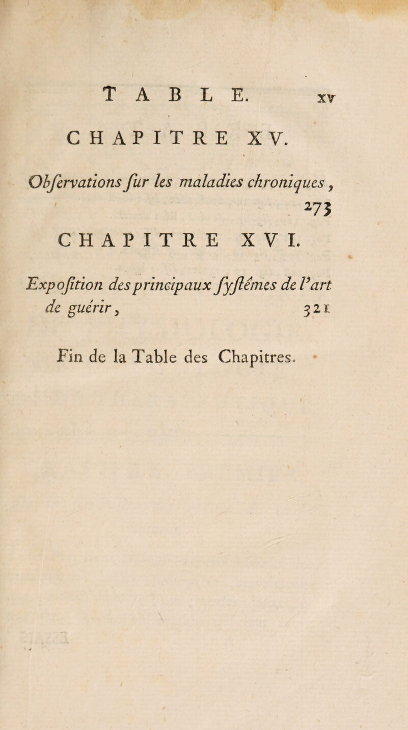 xr CHAPITRE XV. I Obfervations fur les maladies chroniques , . 273 CHAPITRE XVI. Expoftion des principaux fyfiémes deVart de guérir, 321 Fin de la Table des Chapitres,