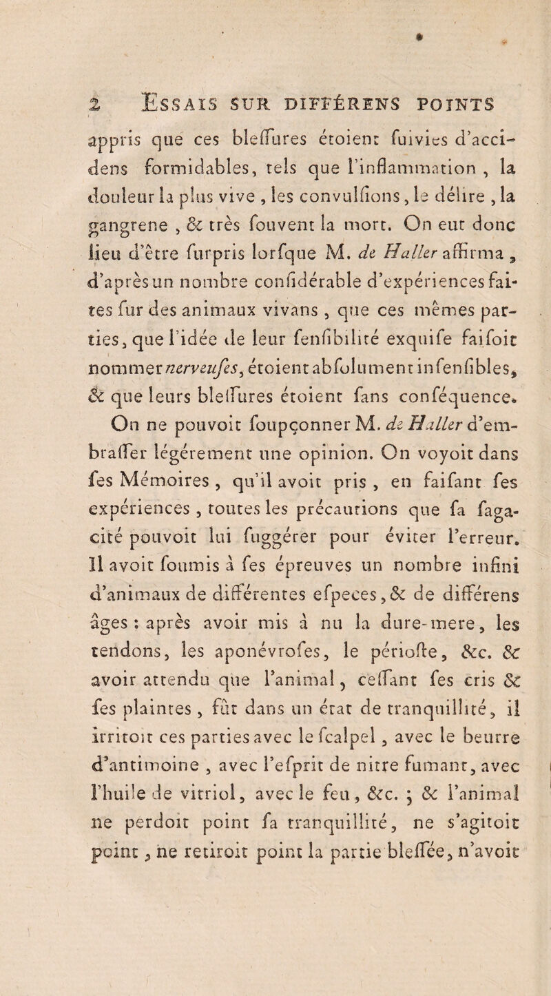 appris que ces blefflires étoien: fuivies d’acci- dens formidables, tels que l’inflammation , la douleur la plus vive , les convuldons, le délire , la gangrené , & très fouvent la mort. On eut donc lieu d’être furpris lorfque M. de Haller affirma, d’après un nombre confidérable d’expériences fai¬ tes fur des animaux vivans , que ces mêmes par- ties j que l’idée de leur fenfibilité exquife faifoic nommernerveufes^ étoientabfolumentinfenfibles, & que leurs bleffures étoient fans conféquence* On ne pouvoit foupçonner M. de Haller d’em- brafîer légèrement une opinion. On voyoit dans fes Mémoires , qu’il avoit pris , en faifant fes expériences , routes les précautions que fa faga- cité pouvoir lui fuggérer pour éviter l’erreur. Il avoit fournis à fes épreuves un nombre infini d’animaux de différentes efpeces,& de diffiérens âges : après avoir mis à nu la dure-mere, les tendons, les aponévrofes, le période, &c. & avoir attendu que l’animal, ce (Tant fes cris & fes plaintes, fût dans un état de tranquillité, il irritoit ces parties avec le fcalpel , avec le beurre d’antimoine , avec l’efprit de nitre fumanr, avec l’huile de vitriol, avec le feu, &c. ; l’animal ne perdoit point fa tranquillité, ne s’agitoit point, ne redroit point la partie blefifée, n’avoir