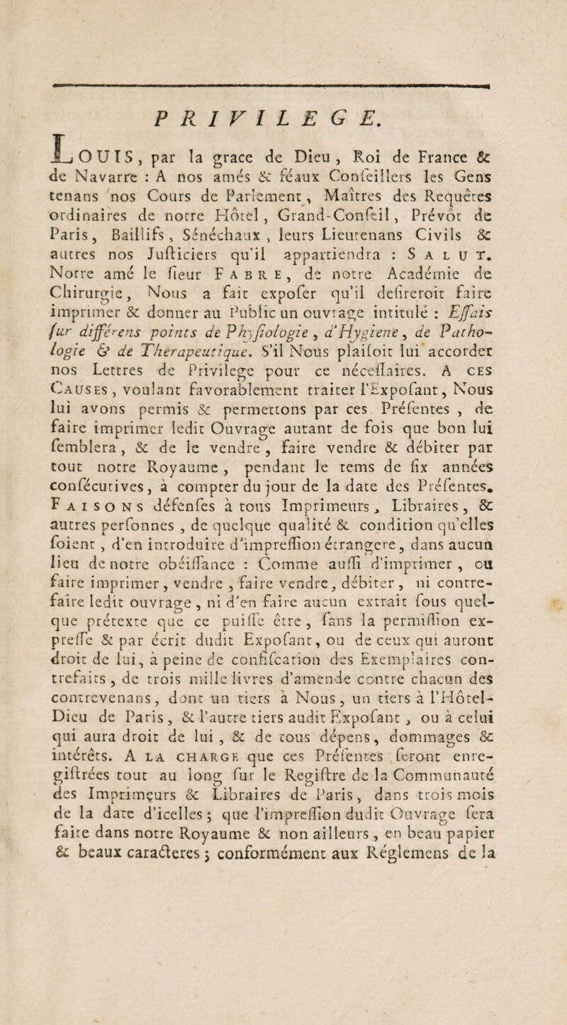 PRIVILEGE. JL OUÏS, par la grâce de Dieu, Roi de France &amp; de Navarre : A nos amés 8c féaux Conseillers les Gens tenans nos Cours de Parlement, Maîtres des Requêtes ordinaires de notre Hôtel, Grand-Confeiî, Prévôt de Paris, Bailiifs, Sénéchaux, leurs Lieutenans Civils 6c autres nos Jufliciers qu’il appartiendra : Salut. Norre amé le fieur Fabre, de notre Académie de Chirurgie, Nous a fait expofer qu’il délirerait faire imprimer &amp; donner au Public un ouvrage intitulé: EJfais fur différons points de Phxjiologie , d‘Hygiène, de Patho¬ logie &amp; de Thérapeutique, S’il Nous plailoit lui accorder nos Lettres de Privilège pour ce nécelïaires. A ces Causes , voulant favorablement traiter i’Expofant, Nous lui avons permis &amp; permettons par ces Préfentes , de faire imprimer ledit Ouvrage autant de fois que bon lui femblera , &amp; de le vendre , faire vendre &amp; débiter par tout notre Royaume , pendant le tems de lîx années confécutives, à compter du jour de la date des Préfentes. Faisons défenfes à tous Imprimeurs., Libraires, 8c autres perfonnes , de quelque qualité &amp; condition qu elles foi ent , d’en introduire d’impreflron étrangère, dans aucun lieu de notre obéilfance : Comme audi d’imprimer, cil faire imprimer , vendre , faire vendre, débiter , ni contre¬ faire ledit ouvrage, ni d’en faire aucun extrait fous quel¬ que prétexte que ce puilfc être, fans la permilhon ex- prelie &amp; par écrit dudit Expofant,ou de ceux qui auront droit de lui, à peine de confîfcation des Exemplaires con¬ trefaits , de trois mille livres d’amende contre chacun des contrevenans, dont un tiers à Nous, un tiers à i’Hôtel- Dieu de Paris , &amp; l’autre tiers audit Expofant , ou à celui qui aura droit de lui , &amp; de tous dépens, dommages 6c intérêts. A la charge que ces Pré fentes feront enre- giftrées tout au long fur le Regiftre de la Communauté des Imprimeurs 6c Libraires de Paris, dans trois mois de la date d’icelles; que l’impreHion dudit Ouvrage fera faire dans notre Royaume &amp; non ailleurs, en beau papier 8c beaux caraderes ; conformément aux Réglemcns de la