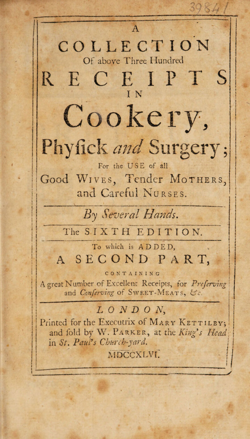 A COLLECTION Of above Three Hundred RECEIPTS I N Cookery, Phyfick and Surgery; For the USE of all Good Wives, Tender Mothers, and Careful Nurses. ! ■ • « 1 j 1 1 By Several Hands. The SIXTH EDITION. To which is ADDED, A SECOND PART, CONTAINING A great Number of Excellent Receipts, for Preferring I and Conferring of Sweet-Meats, Cdc. LONDON, Printed for the Executrix of Mary Kettilby; and fold by W. Parker, at the King's Headj in St. Paul's Church-yard. I MDCCXLVE - { * 1
