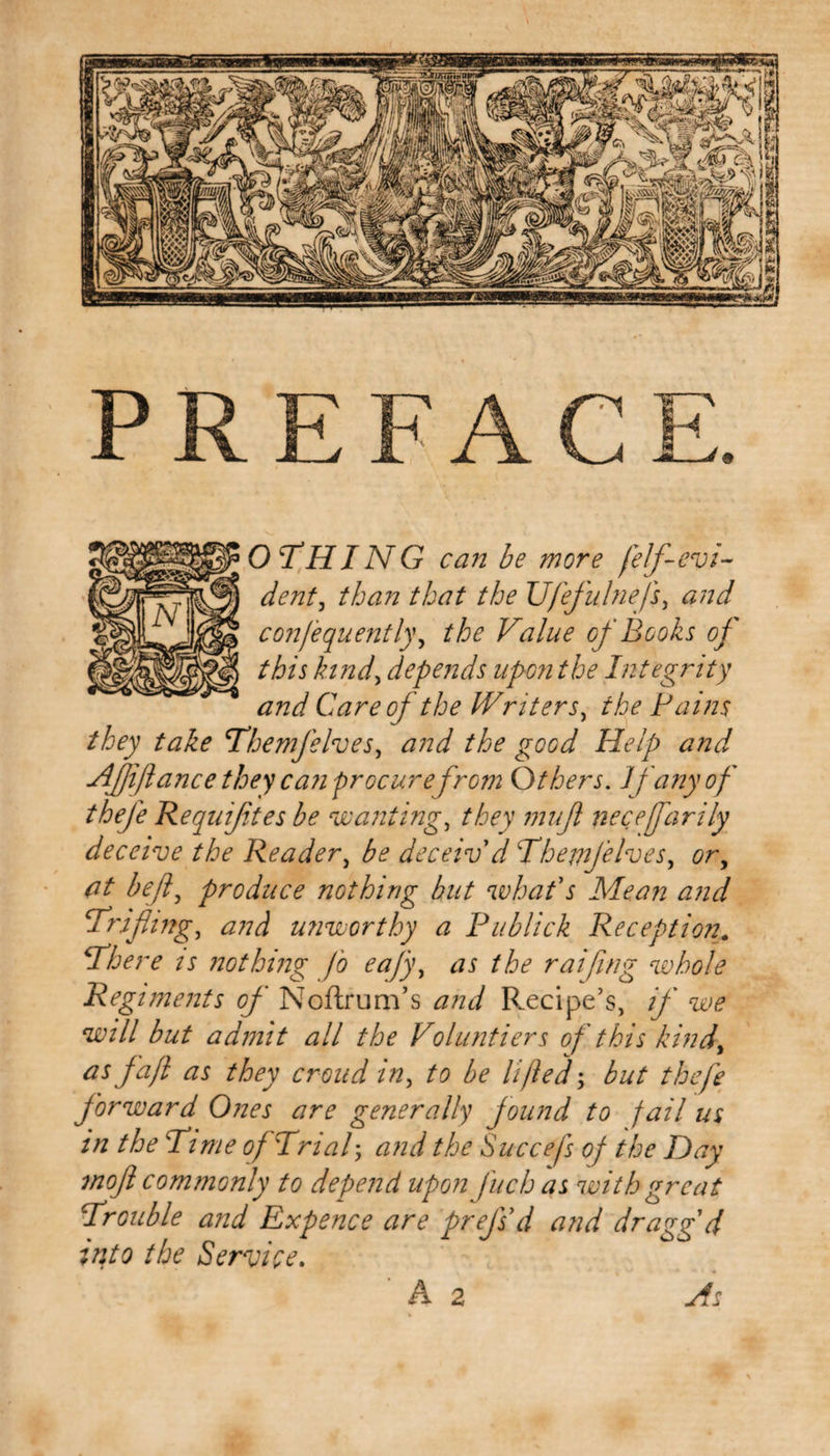 PREFACE. othing can be more felf-evi¬ dent, than that the Ufefulnefs, and confequently, the Value of Books of this kind&gt; depends upon the Integrity and Care of the Writers, the Pains they take Themfelves, the good Help and Affiance they can procure from Others. If any of thefe Requijites be wanting, mujl neceffarily deceive the Reader, ^ deceiv'd ‘Themfelves, tfr, &lt;7/ produce nothing but what's Mean and trifling, and unworthy a Publick Reception. There is nothing fo eafy, czi the raifwg whole Regiments of Noftrum’s Precipe’s, if we will but admit all the Voluntiers of this kind, as faft as they croud in, to be lifted; but thefe forward Ones are generally found to jail us in the Pi me of Trial ; and the Succefs of the Day mof commonly to depend upon fuch as with great Trouble and Expence are prefs d and draggd into the Service. ' A 2 As