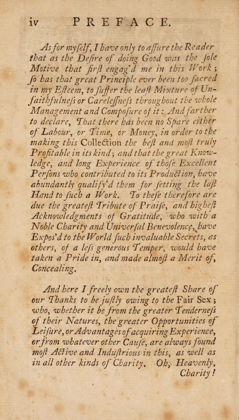 As for myfelf I have only to afire the Reader that as the Defire of doing Good was the foie Motive that fir fit engag'd me in this Work ; Jo has that great Principle ever been too fiacred in my Efieem, to puffier the leafi Mixture of Un- faithfulnefs or Carelefnefis throughout the whole Management and Compofiure of it: And farther to declare, That there has been no Spare either oj Labour, or Time, or Money, in order to the making this Colledlion the befit and mofit truly Profitable in its kind; and that the great Know¬ ledge, and long Experience of thofie Excellent Perfons who contributed to its Production, have abundantly qualify'd them f or Jetting the loft Hand to fiuch a Work. To thefie therefore are due the greatefil Tribute ofi PraiJe, and high eft Acknowledgments of Gratitude, who with a Noble Charity and XJniverfal Benevolence, have Expos'd to the World fuch invaluable Secrets, as others, of a lefis generous Temper, would have taken a Pride in, and made almofil a Merit of. Concealing. And here I freely own the greatefl Share ofi' our Thanks to be jufitly owing to the Fair Sex ; who, whether it be from the greater Tenderizefis ofi their Natures, the greater Opportunities of Lei pure, or Advantages ofacquiringExperience, orjrom whatever other Caufie, are always found mojl AClive and Indufirious in this, as well as in all other kinds of Charity. Oh, Heavenly, Charity !