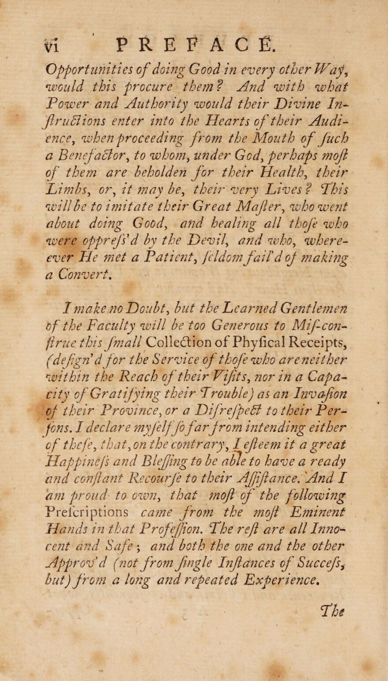 Opportunities of doing Good in every other Wap, would this procure them ? And with what Power and Authority would their Divine In- ftruLiions enter into the Hearts of their Audi¬ ence , when proceeding from the Mouth of fuch a Benefactor, to whom, under God, perhaps moft of them are beholden for their Health, their Limbs, or, it may be, their very Lives ? Phis will be to imitate their Great M after, who went about doing Good, and healing all thofe who were opprefs'd by the Devil, and who, where- ever He met a Patient, feldom fail'd of making a Convert. 1 make.no Doubt, but the Learned Gentlemen of the Faculty will be too Generous to Miftcon- firue this fmall Collection of Phyfical Receipts, (defgnd for the Service of thofe who areneither within the Reach of their Vifts, nor in a Capa¬ city of Gratifying their Trouble) as an Invafion of their Province, or a Difrefpedi to their Per- fens. I declare myfelffo far from intending either of thefe, that, on the contrary, I efieem it a great Happincjs and Blejjing to be able to have a ready and con ft ant Recourfe to their Affiance. And I am proud to own, that moft of the f ollowing Prefcriptions came from the moft F?ninent Hands in that Profeftion. The reft are all Inno¬ cent and Safe ; and both the one and the other Approv'd (not from Jingle Inftctnces of Suecefs, but) from a long and repeated experience. The