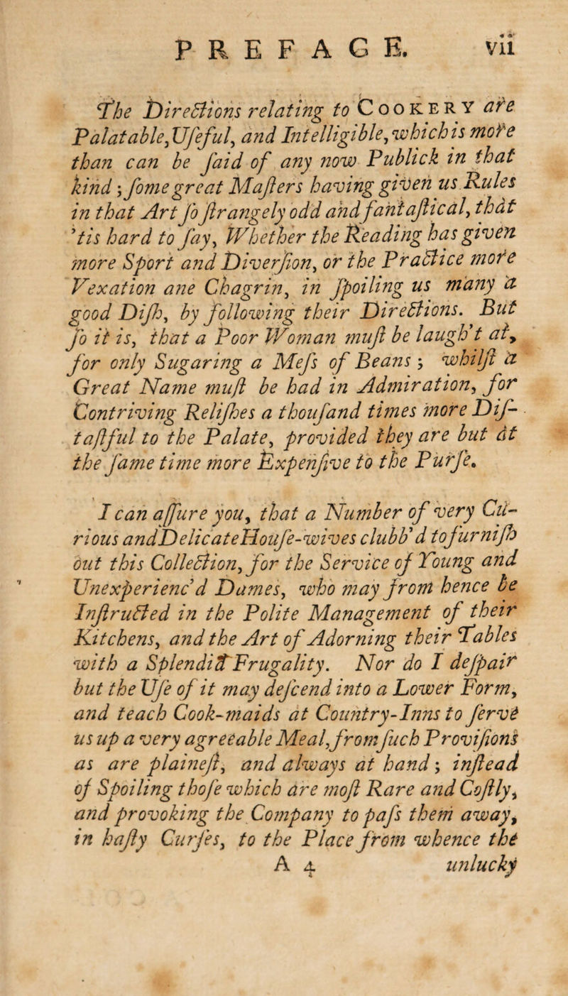 The Directions relating to Cookery are Palatable fjfeful, and Intelligible, which is more than can be J'aid of any now Publick in that kind fomegreat Maflers having given us Rules in that Art fofrangely odd and faniajlical, that Us hard to Jay, Whether the Reading has given more Sport and Diverfion, or the Practice more Vexation ane Chagrin, in Jpoihng us many a good Difi, by following their Directions. But fo it is, that a Poor Woman muft be laugh t aly for only Sugaring a Mefs of Beans whiljl &amp; Great Name mujl be had in Admiration, for Contriving Relifoes a thoufand times more DiJ- taftful to the Palate, provided they are but at the fame time more Rxpenjive to the Purje. I can a fur e you, that a Number of very Cu¬ rious andDelicateHouJe-wives clubR d tofurnifo out this Collection, for the Service of Toung and Unexperienc d Dames, who may from hence be InfruCted in the Polite Management of their Kitchens, and the Art of Adorning their Tables with a SplendidFrugality. Nor do I dejpair but the UJe of it may dejcend into a Lower Form, and teach Cook-maids at Country-Inns to fervt us up a very agreeable Meal fromJuch Provifiom as are plaineft, and always at hand; infiead of Spoiling thofe which are mofl Rare and Cofly, and provoking the Company to pafs them away, in hafy Curjes, to the Place from whence the A 4 unlucky