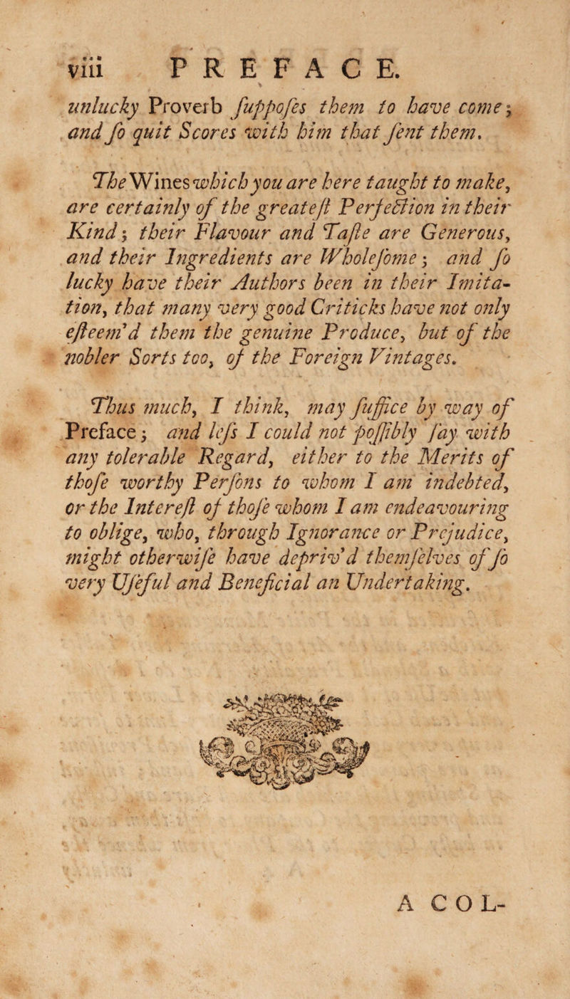 * , unlucky Proverb fuppofes them to have corner and fo quit Scores with him that fent them. TheWineswhicb you are here taught to make, are certainly of the great eft Perfection in their Kind; their Flavour and Tafle are Generous, and their lngredie?its are JVholefome ; and fo lucky have their Authors been in their Imita- tion, that ?nany very good Criticks have not only efteem d them the genuine Produce, but of the nobler Sorts too, op the Foreign Vintages. Thus much, I think, may fufiice by way of Preface; and lefs I could not pofiibly fay with any tolerable Regard, either to the Merits of thofe worthy Perfons to whom 1 am indebted\ or the Inter eft oj thofe whom I am endeavouring to oblige, who, through Ignorance or Prejudice, might otherwife have depriv'd themfelves of fo very Ufeful and Beneficial an Undertaking. 1 A C O L-
