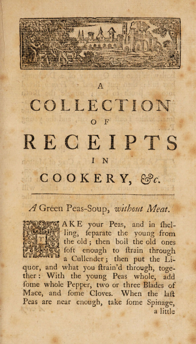 A COLLECT O F RECEIPTS I N COOKERY, &amp;c. A Green Peas-Soup3 without Meat. AKE your Peas, and in (hel¬ ling, feparate the young from the old ; then boil the old ones foft enough to drain through a Cullender; then put the Li¬ quor, and what you drain’d through, toge¬ ther : With the young Peas whole, add fome whole Pepper, two or three Blades of Mace, and fome Cloves. When the lad Peas are near enough, take fome Spinage, a little