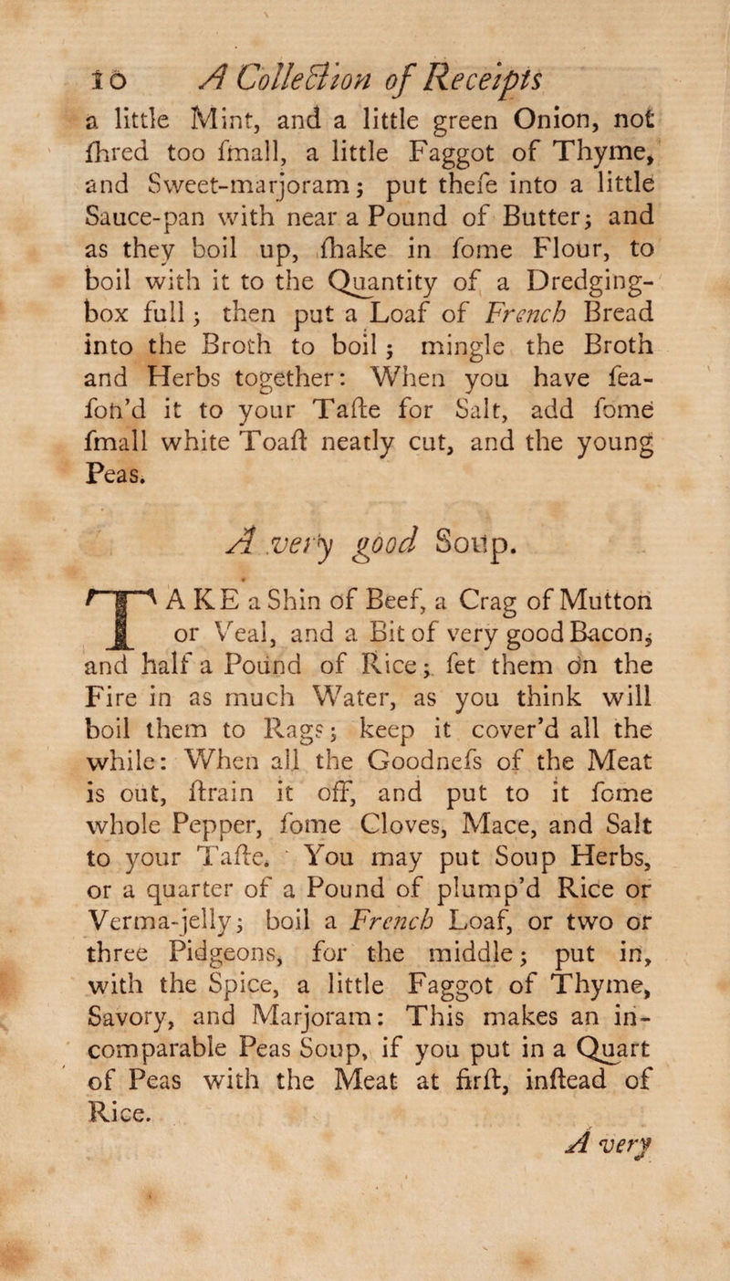 16 A ColleBion of Receipts a little Mint, and a little green Onion, not jfhred too fmall, a little Faggot of Thyme* and Sweet-marjoram; put thefe into a little Sauce-pan with near a Pound of Butter; and as they boil up, fhake in fome Flour, to boil with it to the Quantity of a Dredging- box full; then put a Loaf of French Bread into the Broth to boil; mingle the Broth and Herbs together: When you have fea- foh’d it to your Tafte for Salt, add fome fmall white Toaft neatly cut, and the young Peas. A .very good Soitp. TA KE a Shin of Beef, a Crag of Mutton or Veal, and a Bit of very good Bacon* and half a Pound of Rice; fet them dn the Fire in as much Water, as you think will boil them to Rag?; keep it cover’d all the while: When all the Goodnefs of the Meat is out, ftrain it off, and put to it fome whole Pepper, fome Cloves, Mace, and Salt to your Tafte* ‘ You may put Soup Herbs, or a quarter of a Pound of plump’d Rice or Verma-jelly; boil a French Loaf, or two or three Pidgeons, for the middle; put in, with the Spice, a little Faggot of Thyme* Savory, and Marjoram: This makes an in¬ comparable Peas Soup, if you put in a Quart of Peas with the Meat at firft, inftead of Rice. A very