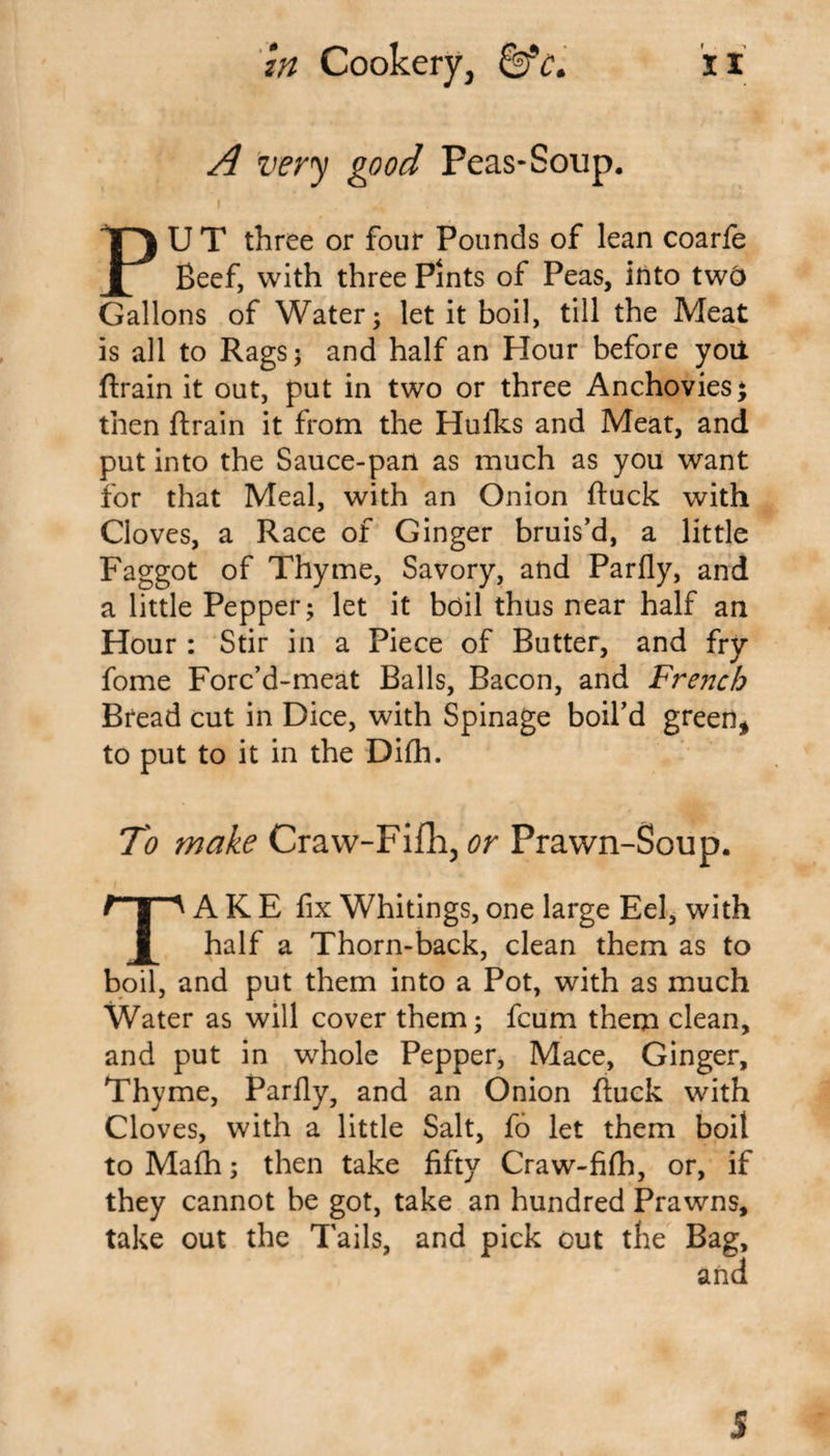 A very good Peas-Soup. i .... PU T three or four Pounds of lean coarfe Beef, with three Pints of Peas, into twc&gt; Gallons of Water; let it boil, till the Meat is all to Rags; and half an Hour before yott ftrain it out, put in two or three Anchovies $ then ftrain it from the Hulks and Meat, and put into the Sauce-pan as much as you want for that Meal, with an Onion ftuck with Cloves, a Race of Ginger bruis’d, a little Faggot of Thyme, Savory, and Parfly, and a little Pepper; let it boil thus near half an Hour : Stir in a Piece of Butter, and fry fome Forc’d-meat Balls, Bacon, and French Bread cut in Dice, with Spinage boil’d green* to put to it in the Difh. To wake Craw-Fifh, or Prawn-Soup. TAKE fix Whitings, one large Eel, with half a Thorn-back, clean them as to boil, and put them into a Pot, with as much Water as will cover them; fcum them clean, and put in whole Pepper, Mace, Ginger, Thyme, Parfiy, and an Onion ftuck with Cloves, with a little Salt, fo let them boil to Math; then take fifty Craw-fifh, or, if they cannot be got, take an hundred Prawns, take out the Tails, and pick out the Bag, 5