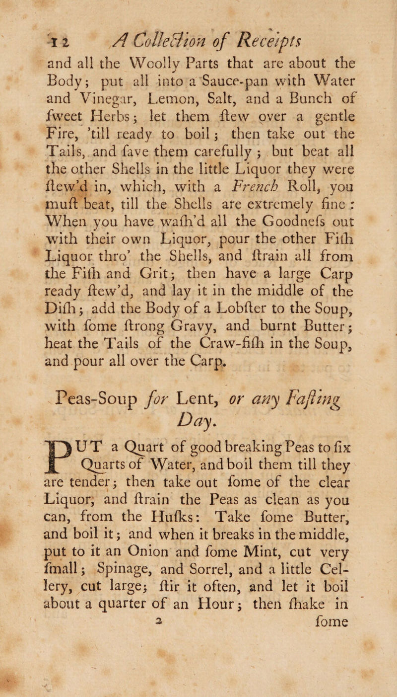 and all the Woolly Parts that are about the Body; put all into a Sauce-pan with Water and Vinegar, Lemon, Salt, and a Bunch of fweet Herbs; let them flew over a gentle Fire, ’till ready to boil; then take out the Tails, and fave them carefully ; but beat all the other Shells in the little Liquor they were flew’d in, which, with a French Roll, you muft beat, till the Shells are extremely fine : When you have wafh’d all the Goodnefs out with their own Liquor, pour the other Filh Liquor thro’ the Shells, and ftrain all from the Filh and Grit; then have a large Carp ready ftew’d, and lay it in the middle of the Difh; add the Body of a Lobfter to the Soup, with fome ftrong Gravy, and burnt Butter; heat the Tails of the Craw-fifli in the Soup, and pour all over the Carp. Peas-Soup for Lent, or any Faji'tng Day. PUT a Quart of good breaking Peas to fix Quarts of Water, and boil them till they are tender; then take out fome of the clear i Liquor, and firain the Peas as clean as you can, from the Hufks: Take fome Butter, and boil it; and when it breaks in the middle, put to it an Onion and fome Mint, cut very fmall; Spinage, and Sorrel, and a little Cel- lery, cut large; ftir it often, and let it boil about a quarter of an Hour; then fhake in - fome