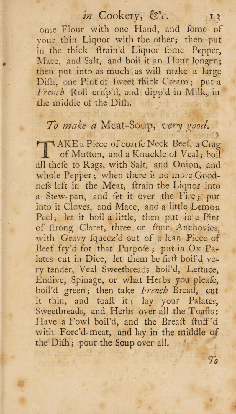 ome Flour with one Hand, and fome of your thin Liquor with the other; then put in the thick drain’d Liquor lbme Pepper, Mace, and Salt, and boil it an Flour longer; then put into as much as will make a large Difh, one Pint of fweet thick Cream ; put a French Roll crifp’d, and dipp’d in Milk, in the middle of the Difh. To make a Meat-Soup, very good. AKE a Piece of coarfe Neck Beef, a Crag 1 of Mutton, and a Knuckle of Veal; boil all thefe to Rags, with Salt, and Onion, and whole Pepper; when there is no more Good- nefs left in the Meat, drain the Liquor into a Stew-pan, and fet it over the Fire; put into it Cloves, and Mace, and a little Lemon Peel; let it boil a little, then put in a Pint of drong Claret, three or four Anchovies, with Gravy Iqueez’d out of a Jean Piece of Beef fry’d for that Purpofe; put in Ox Pa¬ lates cut in Dice, let them be fird boil’d ve¬ ry tender, Veal Sweetbreads boil’d, Lettuce, Endive, Spinage, or what Herbs you pleafe, boil’d green; then take French Bread, cut it thin, and toad it; lay your Palates, Sweetbreads, and Herbs overall the Toads: Have a Fowl boil’d, and the Bread duff’d with Forc’d-meat, and lay in the middle of the Difh; pour the Soup over all.