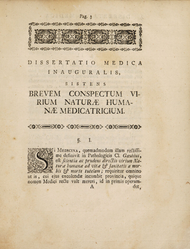 O^SrO <0?^ «0^^ <^K> 0<|-^ C5)^|{> co^^ cO^K> cO^^ CO^^ DISSERTATIO MEDICA INAUGURALIS, SISTENS * - \ BREVEM CONSPECTUM VI¬ RIUM naturt: huma¬ nt; MEDICATRICIUM. f* §. l t ■ i Medicina, quemadmodum illam redliffi- me definivit in Pathologicis CI. Gaubius^ eft fcientia ac prudens JireWio virium Na~ tura humana ad vita £=? Janitatis a mor¬ bis £«? morte tutelam; requiritur omnino ut is , cui ejus excolendae incumbit provincia, quique nomen Medici recle vult mereri, id in primis operara- A det.