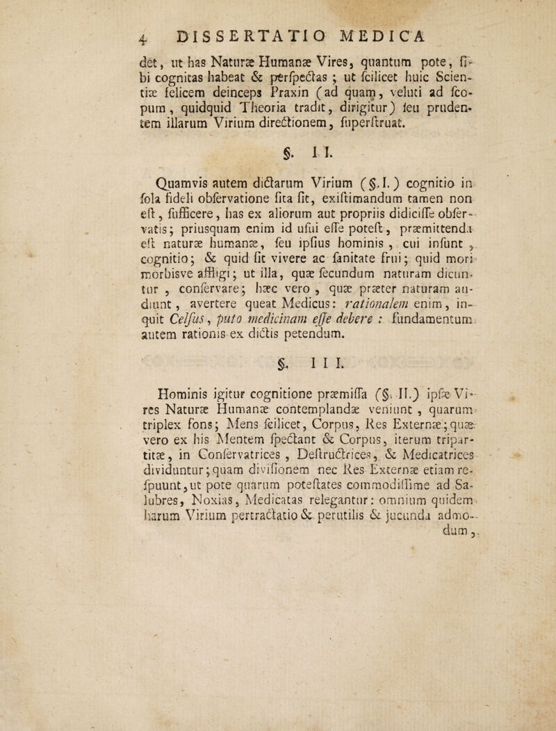 det, ut has Natnrse Humanae Vires, quantum pote, fi- bi cognitas habeat & ptrfpedlas ; ut fcilicet huic Scien-^ tix felicem deinceps Praxin (ad quam, veluci ad fco- pum , quidquid Theoria tradit, dirigitur) leu pruden¬ tem illarum Virium directionem, fuperftruat. §. 1 l Quamvis autem didarum Virium (§. I.) cognitio ia fola fideli oblervatione fica fit, exiftimandum tamen non efi 5 fufficere, has ex aliorum aut propriis didiciffe obfer°- vatis; priusquam enim id ufui effe poteft , praemittenda efl naturae humana, feu ipfius hominis , cui infunt , cognitio; & quid fit vivere ac fanitate frui; quid morb morbisve affligi; ot illa, quae fecundum naturam dicun* tiir 5 confervare; haec vero , quae praeter naturam au¬ diunt, avertere queat Medicus: rationalem txiwci ^ in=- quit Celfiis ^ puto medicinam effe debere ; fundamentum, autem rationis ex diCtis petendum. 1 I L Hominis igitur cognitione praemifTa (§5 11») ipfe Vi¬ res Naturae Humanae contemplandae veniunt , quarum^ triplex fons; Mens fcilicet, Corpus, Res Externae;quse; vero ex his Mentem fpeclanc & Corpus, iterum tripar¬ titae, in Confcrvatrices , Defiruclfices, & Medicatrices- dividuntur ;quam divifionem nec Res Externsc etiamre- fpuunt 5 ut pote quarum poteflates commodifflme ad Sa¬ lubres, Noxias, Medicatas relegantur: omnium quidem^ harum Virium p,€rtraciatio&-perutilis & jucunda admo»~ dum