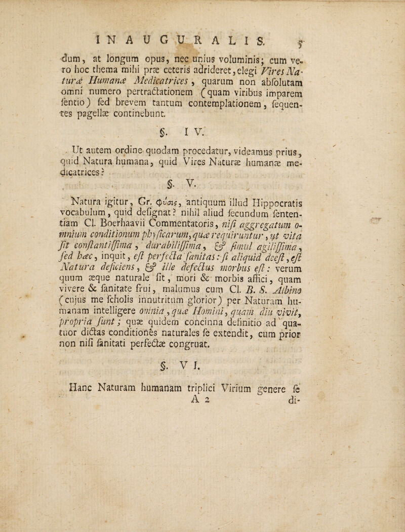 I N A U G U R A L I S. j dum, at longum opus, nec unitis voluminis; cum ve¬ ro hoc thema mihi prse ceteris adrideret, elegi Vir ei Na' turd Humana Medicatrkei, quarum non abfolutam omni numero pertradtationem (quam viribus imparem lentio) fed brevem tantum contemplationem, fequen- tes pagella continebunt. §• I V. . Ut autem ordine quodam procedatur, videamus prius , quid Natura humana, quid Vires Naturae humanse me- dicatrices? §. V. _ % Natura igitur, Gr. antiquum illud Hippocratis vocabulum, quid defignat? nihil aliud fecundum fenten- tiam Ci. Boerhaavii Commentatoris, nifi aggregatum o- mnium conditionum pbyficarum., qua requiruntur, ij,t vita fit conflanti fima , durabiUJfma, ^ flmul agiUjJlnia, fed hacy inquit, cy? perfclta fanitasifi aliquid deejl.ejl Natura deficiens, ^ ille ffedus morbus efl: verum quum teque naturale fit, mori & morbis allici, quam vivere & fanitate frui, malumus cum Ci. B. S. Albim (cujus me fcholis innutritum glorior) per Naturam hu¬ manam intelligere omnia , qua Homini, quam diu vivit, 'propria funt; qu^ quidem concinna definitio ad' qua- tuor didtas conditiones naturales fe extendit, cura prior non nifi lanitati perfeifbe congruat, §. V J. - # - Hanc Naturam humanam triplici Virium genere Ic A 2 di-