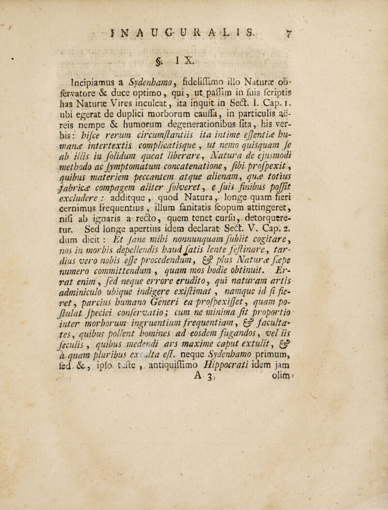 §'. 1 X Incipiamus a Sydenhamo, fidelifllmo illo Naturae oS* fervatore & duce optimo, qui, ut.paflirn in fuis fcriptis has Naturae Vires inculcat, ita inquit in Sedi. I. Cap, i. ubi egerat de duplici morborum cauffa, in particulis ae¬ reis nempe & humorum degeneratjonibus fita, his ver¬ bis hijce rerum circumflant iis ita intime eJfentiiC hu- wana intertextis complic-atisque , ut nemo quisquam Je ' ab illis iu folidum queat liberare , Natura de ejusmodi methodo ac jymptomatum concatenatione, fibiprofpexit', quibus materiem peccantem atque alienam, qu^e totius fabrica compagem aliter foheret, e fuis finibus pojjit excludere.: additque ,, quod Natura ,- longe quam fieri cernimus frequentius, illum fanitatis Icopum attingeret, nifi ab ignaris a-redto, quem tenet curfu,.detorquere¬ tur. Sed longe apertius idem declarat Sedi. V. Cap. 2. dum dicit : Et Jane mihi nonnunquam fubiit cogitare, nos in morbis depellendis haud fatis lente fejlinare, tar¬ dius vero nobis efie procedendum, ^ plus Natura fape numero committendum , quam mos hodie obtinuit. Er- rat enim , fed neque errore erudito, qui'naturam artis- adminiculo ubique indigere exi/limat, namque id fi fie¬ ret , parcius humano Generi ea profpexifjet, quam po- Jlulat Jpeciei canfervatio ; cum ne minima Jit proportio- inter morborum ingruentium frequentiam, Jacuita~ • tes, quibus pollent homines dd-eosdem fugandos, vellis Jfeculis , quibus medendi ars maxime caput extulit , ^ di.quam pluribus excJta efl. neque Sydenhamo primum, fed.&j. iplo tile antiqtjilTimo Hippocrati idem jam A' 3j ' olif&t \ ) (