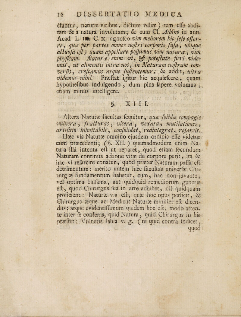dtantur, naturae viribus, didum velim) rem efle abdi¬ tam & a natura involutam; & cum Cl. ^lb'tno in ann- Acad. L. I». C. X. agnofco vim meliorem hic fefe offer¬ re ^ qu<e per partes omnes nojlri'corporis fuja, ubique abiuofa ejl; quam appellare pojjumus vim natura vim- phypcam. Naturae enim vi, £«? potejlate fieri vide¬ mus, ut alimentis intra nos, in Naturam noflram con- ver fis, crefeamus atque fujlentemur; & addit, ultra videmus nihil. Praeltat igitur 'hic acquiefeere , quam hypothefibus indulgendo , dum plus lapere volumus 3^ etiam minus intelligere. §. X I I I. Altera Naturs facultas fequitur, qua folida compagis e vulnera , fralluras , ulcera , vexata, mutilationes , artificio inimitabili, conjolidat, redintegrat, rejarcit... Haec vis Naturae omnino ejusdem ordinis efle videtur cum praecedenti; XII.) quemadmodum enim Na¬ tura illa intenta elt ut reparet, quod etiam fecundum Naturam continua afliqne vitae de corpore perit, ita &, hac vi refarcire conatur^ quod prster Naturam pafla eft- detrimentum: merito autem haec facultas univerfe Chf rurgis fundamentum habetur, cum, hac non juvante, vel optima balfama, aut quidquid remediorum generis- eft-, quod Chirurgus fua in arce adbibet, nil quidquam prolicient: Naturm vis efl:, quae hoc opus perficit, &. Chirurgus sque ac Medicus Naturae miniller efl dicen¬ dus; atque evidentiflimum quidem hoc eft, modo atten¬ te inter fe conferas, quid Natura, quid Chirurgus in his • proflet: .Vulneris labia v. g., (ni quid contra indicet, quod ■;