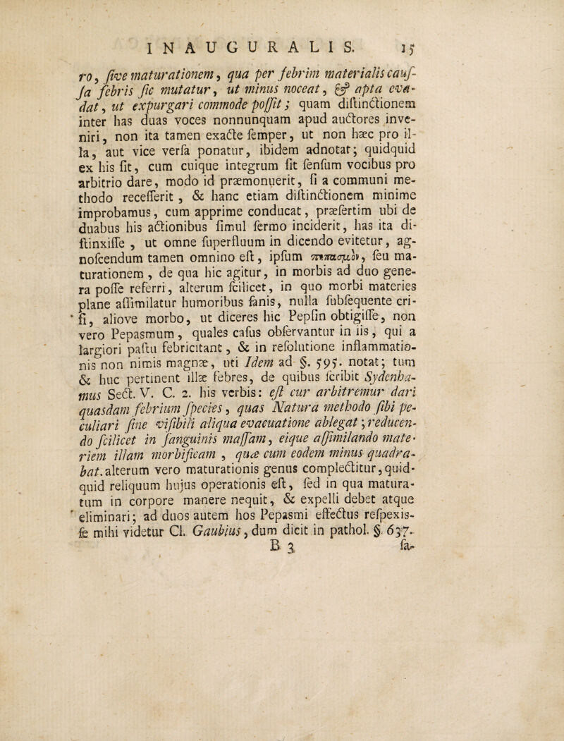 ro, (ive maturationem, qua per febrim materialis cauf- ja febris ftc mutatur., ut minus noceat., ^ apta eva¬ dat , ut expurgari commode po/Jit; quam diftindionem inter has duas voces nonnunquam apud audores inve¬ niri, non ita tamen exadte femper, ut non haec pro il¬ la, aut vice verfa ponatur, ibidem adnotaf; quidquid ex his fit, cum cuique integrum fit fenfum vocibus pro arbitrio dare, modo id prxmonuerit, fi a communi me¬ thodo receflerit, & hanc etiam diftindlionem minime improbamus, cum apprime conducat, praefertim ubi de duabus his aftionibus fimul fcrmo inciderit, has ita di- ftinxifie , ut omne fuperfluum in dicendo evitetur, ag- nofeendum tamen omnino efl:, ipfum feu ma¬ turationem , de qua hic agitur, in morbis ad duo gene¬ ra poffe referri, alterum fcilicet, in quo morbi materies plane affimilatur humoribus fenis, nulla fubfequente cri- •fi, aliove morbo, ut diceres hic Pepfin obtigiffe, non vero Pepasmum , quales cafus obfervantur in lis, qui a largiori paftii febricitant, & in refolutione inflammatio¬ nis non nimis magnae, uti Idem ad §. ypy. notat; tum & huc pertinent illae febres, de quibus feribit Sydenha- mus Se(fl. V. C. 2. his verbis: ejl cur arbitremur dari quasdam febrium fpecks, quas Natura methodo fibi pe¬ culiari fine vifibili aliqua evacuatione ablegat; reducen¬ do fcilicet in fanguinis majfam, eique affimilando mate • riem illam morbificam , qua cum eodem minus quadra¬ bat.■sdttxum vero maturationis genus compledtitur,quid¬ quid reliquum hujus operationis efl, fed in qua matura¬ tum in corpore manere nequit, & expelli debet atque ' eliminari; ad duos autem hos Pepasmi effedus refpexis- fs mihi videtur Cl. Gaubius, dum dicit in pathol. §. 637. B X fa- 1