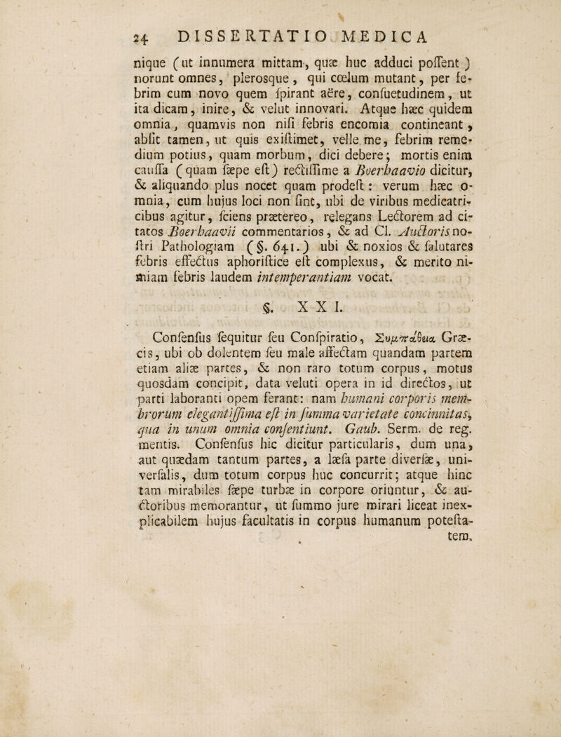 nique (ut innumera mittam-, qusc huc adduci pofTent ) norunt omnes, plerosque , qui coelum mutant, per fe¬ brim cum novo quem fpirant aere, confuetudinem, ut ita dicam, inire, & velut innovari. Atque hsec quidem omnia, quamvis non nifi febris encomia contineant, abiit tamen, ut quis exiflimet, velle me, febrim reme¬ dium potius, quam morbum, dici debere; mortis enim cauiTa (quam faepe eft) reftilfime a Boerhaavio dicitur, & aliquando plus nocet quam prodeil: verum haec o- mnia, cum hujus loci non fint, ubi de viribus medicatri- cibus agitur, fciens praetereo, relegans Leftorem ad ci¬ tatos Boerhaavii commentarios, & ad Cl. yluBorisno~ ftri Pathologiam (§.641.} ubi & noxios & falatares febris eifedus aphoriftice ell complexus, & merito ni¬ miam febris laudem intemperantiam vocat. §. X~X I. Confenfus fequitur feu Confpiratio, Grte- cis, ubi ob dolentem feu male affeflam quandam partem etiam alise partes, tSr non raro totum corpus, motus quosdam concipit, data veluti opera in id diredtos, ut parti laboranti opem ferant: humani corporis mem¬ brorum elegantijfima eft in fumma varietate concinnitas^ qua in unum omnia conjentiunt. Gaub. Serm. de reg. mentis. Confenfus hic dicitur particularis, dum una, aut quaedam tantum partes, a laefa parte diverfae, uni- verfalis, dum totum corpus huc concurrit; atque hinc tam mirabiles faepe turbae in corpore oriOntur, & au- dforibus memorantur, ut fummo jure mirari liceat inex¬ plicabilem hujus facultatis in corpus humanum potefta- tem. V