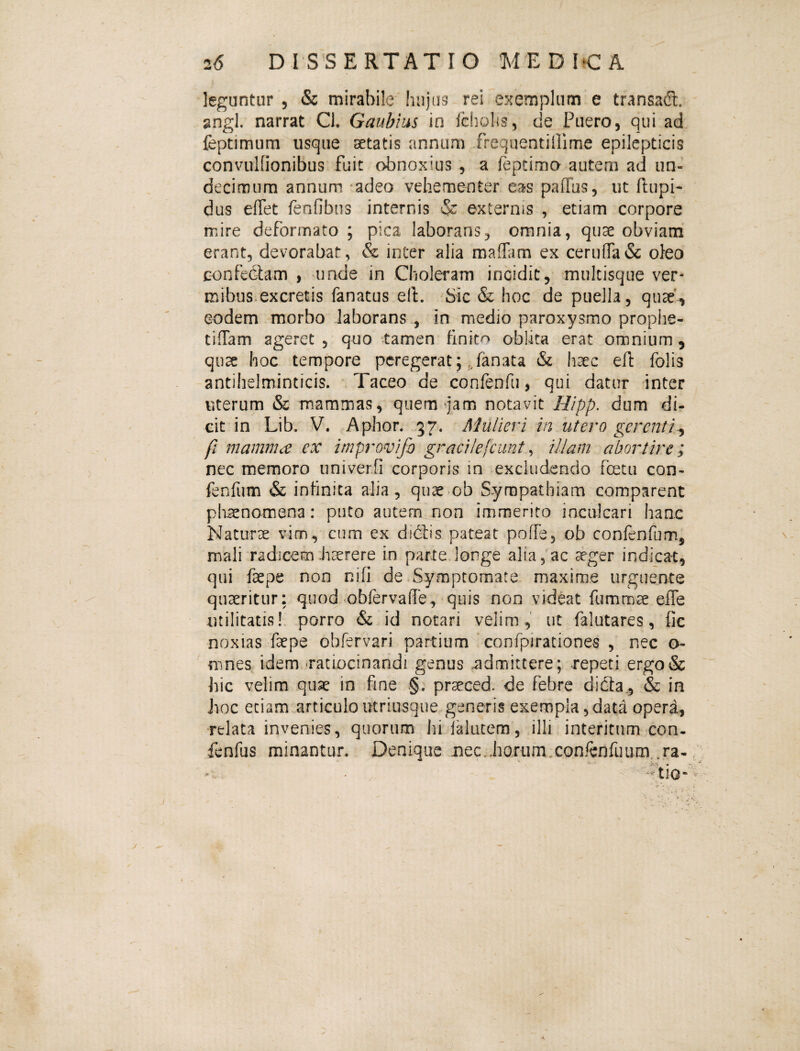 leguntur , & mirabile' hujus rei exemplum e transa(!t. gngl. narrat Cl, Gaubius in (cholis, de Puero, qui ad feptimum usque aetatis annum frequentiPime epilepticis convulfionibus fuit obnoxius , a feptima autem ad un¬ decimum annum adeo vehementer eas paffus, ut (lupi- dus effet fenfibiis internis & externis , etiam corpore mire deformato ; pica laborans, omnia, quae obviam erant, devorabat, & inter alia maffam ex ceru(ra& oJeo confediam , unde in Choleram incidit, mukisque ver¬ mibus, excretis fanatus ell. Sic & hoc de puella, quae'., eodem morbo laborans , in medio paroxysmo prophe- ciffam ageret , quo tamen finito oblita erat omnium, qu^ hoc tempore peregerat; ,Janata & haec efl: folis antihelminticis. Taceo de confenfu, qui datur inter Viterum & mammas, quem ^jam notavit Hipp. dum di¬ cit in Lib. V. Aphor. 37. Mulieri in utero gerenti.^ fl mamma ex improvifo gracHejcunt ^ illam abortire; nec memoro iiniver.fi corporis in excludendo fcetii con- fenfum & infinita alia , quae ob Sympathiam comparent phaenomena: puto autem non immerito incalcari hanc Naturae vim, cum ex dictis pateat pofTe, ob confenfum, mali radicem .haerere in parte longe alia, ac aeger indicat, qui faepe non nifi de Symptomate maxime urguente quaeritur: quod obfervafle, quis non videat ftimmae elTe utilitatis!, porro & id notari velim, ut falutares, fic noxias faepe obfervari partium confpirationes , nec o- mnes idem -ratiocinandi genus admittere; repeti ergo& hic velim quae in fine .§. praeced. de febre didia_,'& in Jioc etiam articuloutriusque generis exempla,data opera, relata invenies, quorum hilalutem, illi interitum con. fenfus minantur. Denique nec..horum.conrenfimm,,ra-;;