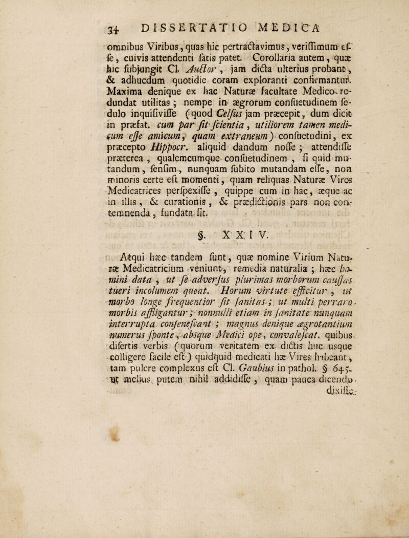 • omnibus Viribus, quas hie pertraftavimus, verinTimum eP' fe 5 cuivis attendenti fatis patet. Corollaria autem, qu3c hic fubjungit Cl jam didta ulterius probant ^ & adhucdum quotidie coram exploranti contirmantnr*. Maxima denique ex hac Naturae facultate Medico, re¬ dundat utilitas ; nempe io aegrorum confuetudinem fe- dulo inquifivifle fquod Celjus jam praecepit,' dum dicit in praefat. cum par fipfeientia, utiliorem tamen medi¬ cum ej]e amicum^ quam extraneum} ex praecepto Hippocr, aliquid' dandum noffe ; attendiffe praeterea», qualemcumque confuetudinem^, fi quid mo¬ tandum, fenfim-, nunquam fubito mutandam effe, non minoris certe efl momenti, quam reliquas Naturae Viros Medicacrices perfpexifie , quippe cum in hac, aeque ac in illis, & curationis, & praedidlionispars non coa: temnenda , fundata, fit, §. x-x:iv. ■ f Atqui haec tandem funt, quae nomine Virium Natru^ rae Medicatricium veniunt, remedia naturalia ; haec ho- mini data ^ ut fe adn^erjus plw'imas rnorhorum caujjas^ 'tueri incolumem queat. Horum vhH ut e efficitur , ut morho longe frequentior fit fanitas ;, ut multi perraro* morbis affligantur nonnulli etiam in janitainunquam interrupta, conjenefcant ; magnus denique o-grotantiwn numerus fponte .i^absque Medici ope ^ convakjcat. quibus, difertis verbis (quorum vepitatera ex^ didlis huc usque • colligere facile eft } quidquid medicati hae Vires habeant , tam pulcre complexus efi: Cl. Gaubius in pathol. § 645^ - 'nt melkis, putem, nihil, addidiffe 3 quam pauca dicendo» dixifioj