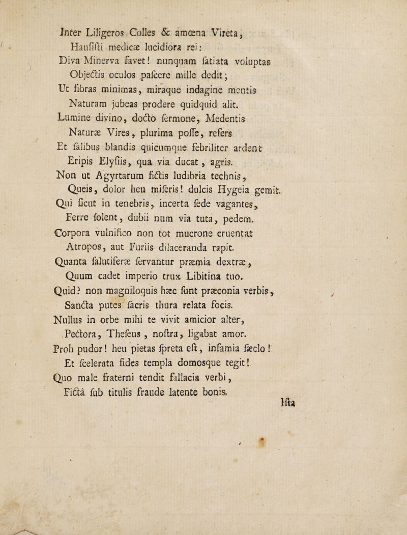 Inter Liligeros Colles & amoena Vireta, Haiififti medicae lucidiora rei; Diva Minerva favet! nunquam fatiata voluptas Objedis oculos palcere mille dedit; Ut fibras minimas, miraque indagine mentis Naturam jubeas prodere quidquid alit. Lumine divino, doflo fermone, Medentis Naturae Vires, plurima pofle, refers Et falibus blandis quiciimquc febriiiter ardent Eripis Elyfiis, qua via ducat, agris. Non ut Agyrtarum fidis ludibria technis, Qiieis, dolor heu mileris! dulcis Hygeia gemit Qiii Gcut in tenebris, incerta fede vagantes, Eerre folent, dubii num via tuta, pedem. Corpora vulnifico non tot mucrone cruentat Atropos, aut Furiis dilaceranda rapit. Quanta falutiferae fervantur praemia dextrae, > Quum cadet imperio trux Libitina tuo. Quid ? non magniloquis hsc lunt prsconia verbis,. Sanda putes' lacris thura relata focis. Nullus in orbe mihi te vivit amicior alter, ,Pedora, Thefeus , nollra, ligabat amor. Proh pudor! heu pietas Ipreta eft, infamia feclo ! Et feelerata fides templa domosque tegit! Quo male fraterni tendit fallacia verbi, Fida fub titulis fraude latente bonis.