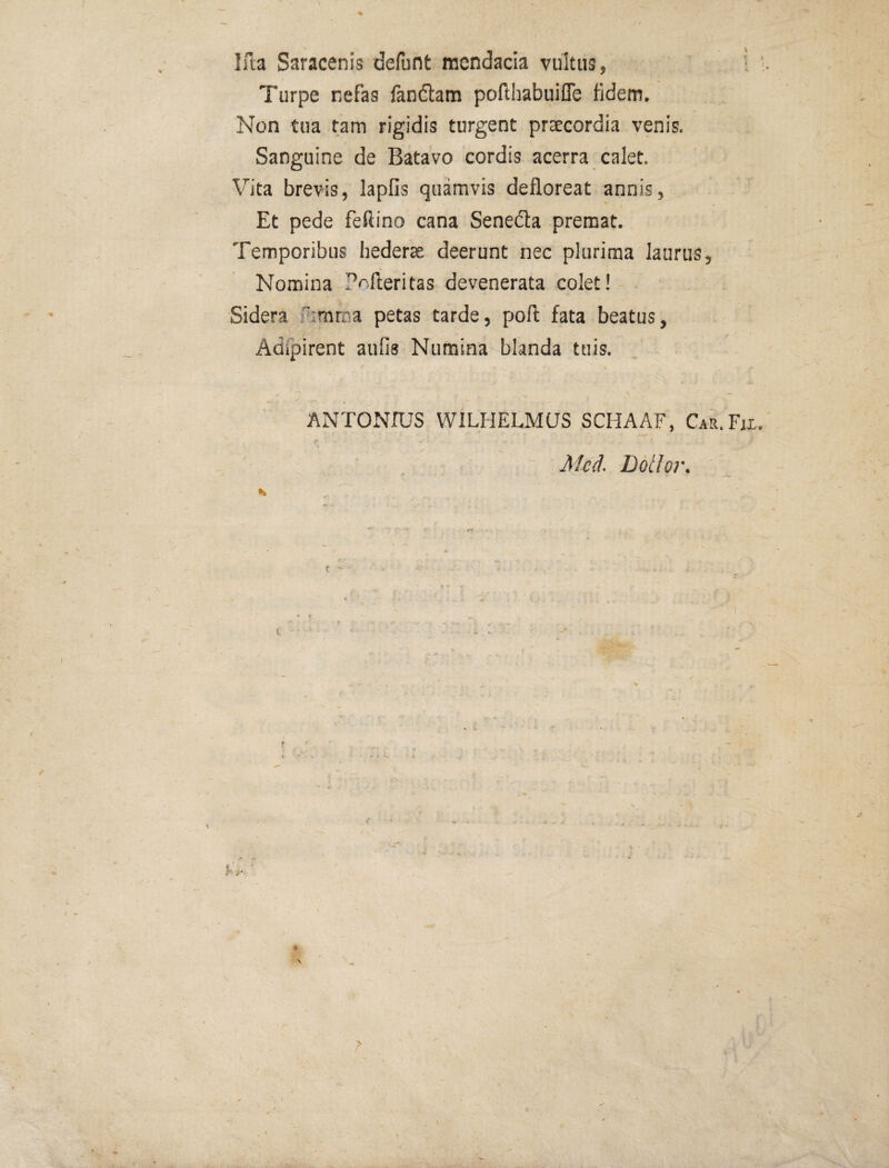 % Ifta Saracenis defunt mendacia vultus, i ; Turpe nefas fandtam poilhabuifle fidem. Non tua tam rigidis turgent praecordia venis. Sanguine de Batavo cordis acerra calet. Vita brevis, lapfis quamvis defloreat annis, \ Et pede feftino cana Senedla premat. Temporibus hederae deerunt nec plurima laurus. Nomina Pnfleritas devenerata colet! Sidera ftmrna petas tarde, pofi; fata beatus, Adfpirent aufis Numina blanda tuis. ANTONIUS WILHELMUS SCHAAF, Cau.Fjx.  Mcd, Dotior. t t ' ?