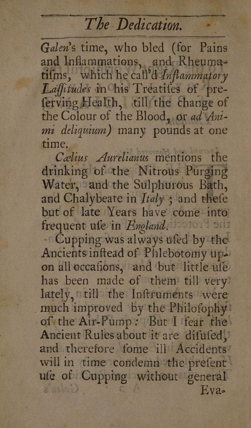ay ie Dedication Ca Galen’s time, who t bled (for Pains and inflammations, . and: Rheuma- _tifms, which he Call dLnflammatory fetving Health, till/the change of the Colour of the Blood,, or ad Anz- mi deliguiwm) many, pounds at one time. Cus Aurelianus mentions the drinking. ofthe Nitrous Purging Water, “and the Sulphutous Bath, and Chalybeate i in Jtaly 3 and thefe but of late Years have come: into ds a ule in Hneland. 0% ' Cupping was always ufed By: thd Ancients inftead of Phlebotomy tip) on all occafions, and ‘but’ little ufe: has been made of ‘them! till very! lately, i till the Inftrumeénts were much improved ‘by the Philofophy: ofthe Air-Pump: But I ‘fear the! Ancient Rules about it are difufed) and therefore fome ill’! Accidents will in time condemn the prefent ‘ ute of ris without: general | Fiva&gt;