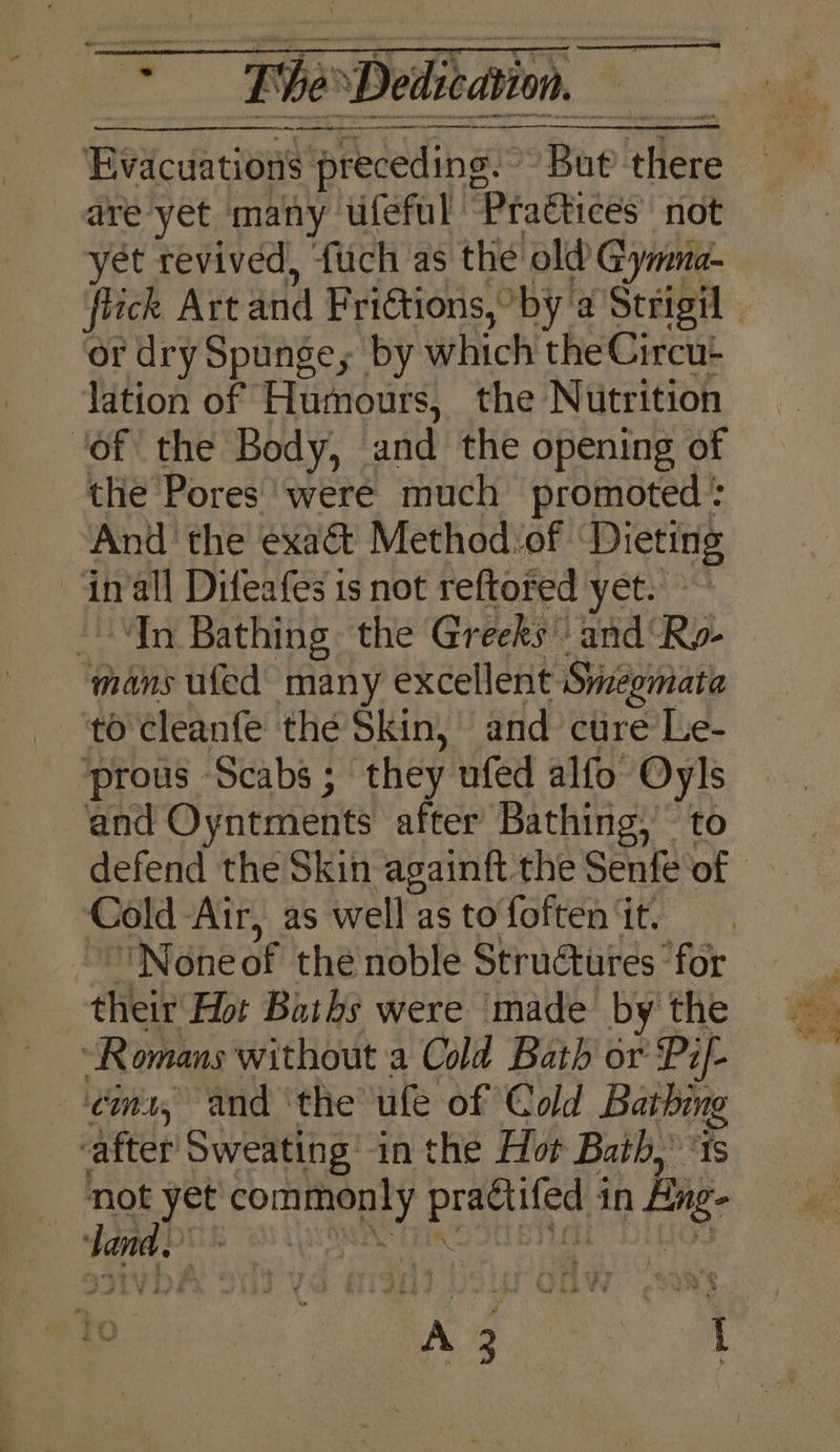 = The: ‘Dedication Cab Ae Pn AS chp in SEL AOR tcc mre Evacuations preceding.” Bue as are yet many. ufeful Praétices’ not yet revived, {uch as the old Gymna- or dry Spunge, by which the Circu- lation of Humours, the Nutrition ‘of the Body, and the opening of the Pores’ were much promoted : And' the exact Method of | Dieting -Gnall Difeafes is not reftofed yet. ~ In Bathing the Greeks and Ry- mans ufed many excellent Smiegmate to'cleanfe thé Skin, and cure Le- prous Scabs; they nfed alfo Oyls and Oyntments after Bathing,’ to defend the Skin againft the Senfe of Cold-Air, as well as to foften it. None of thé noble Structures ‘for their Hot Baths were made by the “Romans without a Cold Bath or Pif- ¢im1, and ‘the ufe of Cold Baers after Sweating’ in the Hor Bath, io yet dite Paid pe in hg ‘land. 3 / +s y - ‘yes i a. Nat ee OF my ue ‘ n! 3 tae &lt;7 a a&gt; et ore: .
