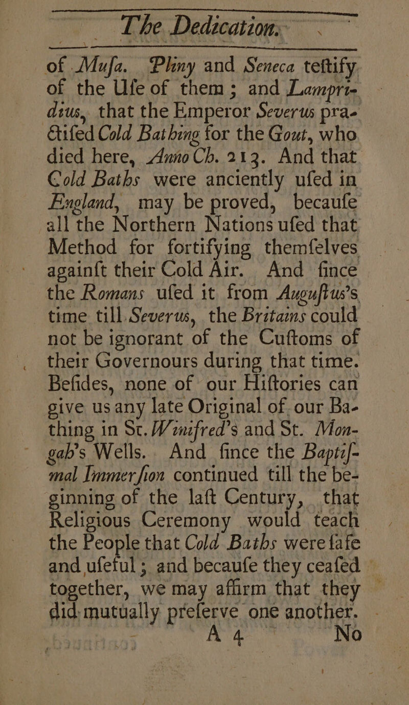 of Mufa. Phny and Seneca teftify. of the Ufe of them; and Lampri- dius, that the Emperor Severus pra- Gifed Cold Bathing for the Gout, who died here, Anno Ch. 213. And that. Cold Baths were anciently ufed in England, may be proved, becaufe all the Northern Nations ufed that Method for fortifying themfelves again{t their Cold Air. And fince the Romans ufed it from Axguftus’s time till. Severus, the Britains could not be ignorant of the Cuftoms of their Governours during that time. Befides, none of our Hiftories can give us any late Original of. our Ba- thing in Sc. Wenifred’s and St. Mon- ~ gab’s Wells. And fince the Baptz/- mal Immerfion continued till the be- ginning of the laft Century, that Religious Ceremony would teach the People that Cold Baths were fafe and ufetul ; and becaufe they ceafed — together, we may affirm that they __ did; mutually preferve one another. - z , ne ge