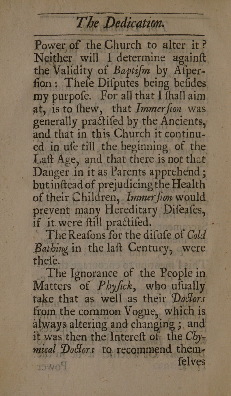 Power of the Church to alter it? the Validity of Baptcfm by, Afper- fion :. Thefe Difputes being befides my purpofe. For all that J fhall aim at, isto fhew, that Jmmerfion was generally practifed by the Ancients, and that in this Church it continu- ed in ufe till the beginning of the Laft Age, and that there is not that _ Danger in it as Parents apprehend ; but inftead of prejudicing the Health of their Children, fmmer fion would, prevent many Hereditary Difeafes, if it were ftill practifed. : ” Fhe Reafons for the difufe of Cold Bathing in the laft Century, «were thele. age The Ignorance of the People in Matters of Pby/ick, who ufually take that as well as their ‘Daocfors from the common Vogue, which is always altering and changing ;, and it was then the Intereft of the Chy- mical Doctors to. recommend them-