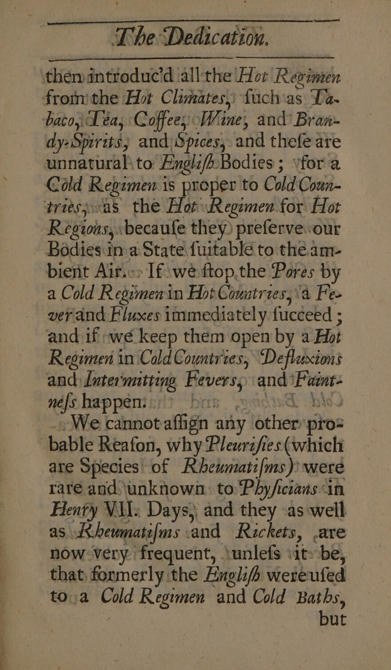 dy- Spirits; and)Spices, and thefe are unnatural to Engli/b-Bodies ; for a Cold Regimen is proper to Cold Coun- Bodies:ima State fuitable to the am- bient Ait.c> If weftop.the Pores by a Cold Regimen in Hot Countries, \'a Fe- ver and Fluxes immediately fucceed ; and if we keep them open by a Hot nefohappemicri? bas adis@ bw) We cannotafiign any other pro- - ws 4% are Species’ of Rbeumati/ms) were rare and.\unknown: to: Phy/icians in Henty VAI; Days} and they as well as Aheumatefms and Rackets, .are now very frequent, \unlefs \it»be, — that, formerly the English wereufed — to.a Cold Reowmen and Cold Baths, ’ a but |