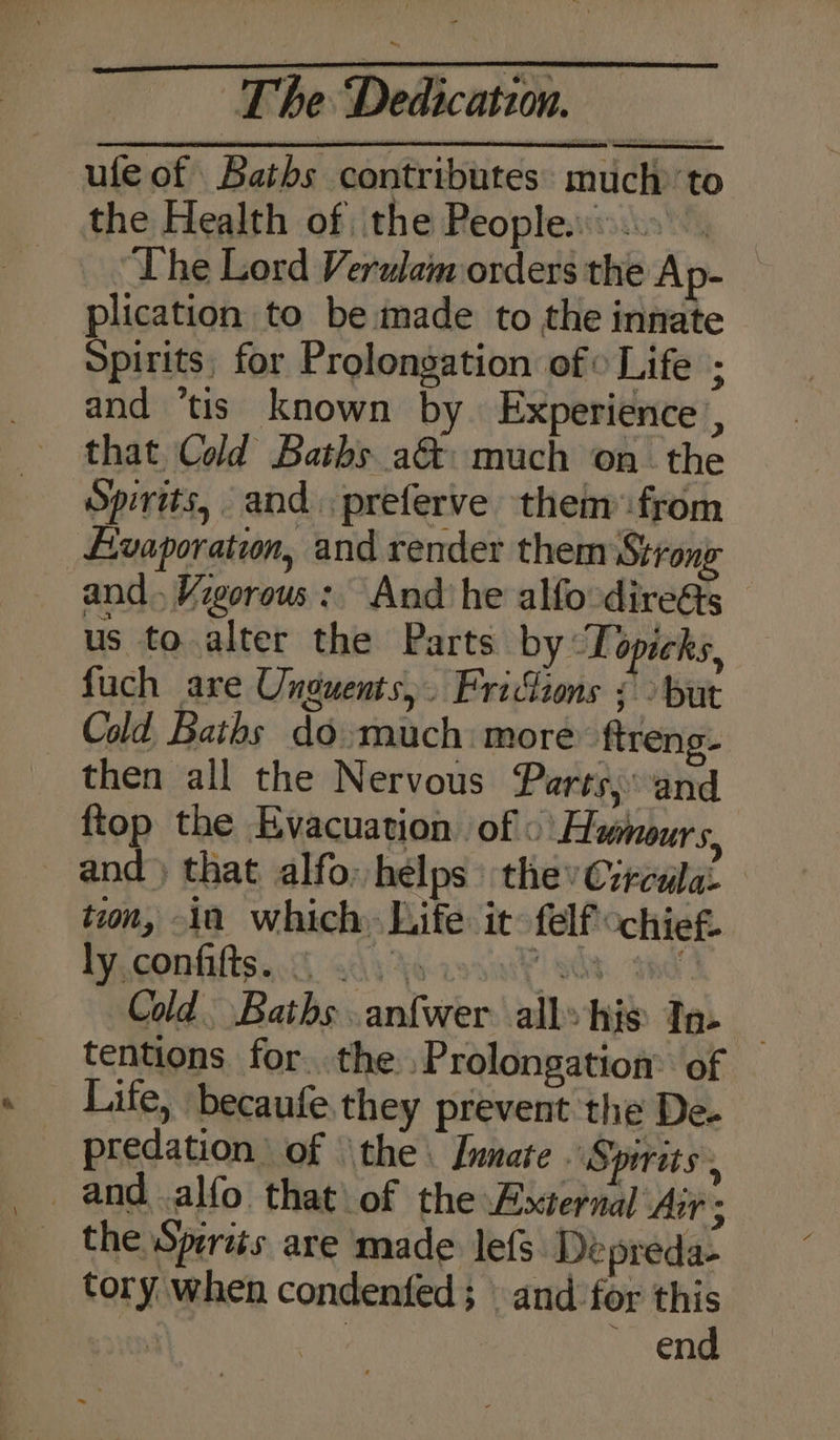ufe of Baths contributes: much to the Health of ithe Peoples... ~ “The Lord Verulam orders the Ap- plication to be made to the innate Spirits, for Prolongation of» Life ; and ‘tis known by. Experience, that. Cold Baths a&amp;: much onthe Spirits, and preferve them from Livaporation, and render them Strong and. Vigorous: And he alfo-dire&amp;s us to alter the Parts by Topicks, fuch are Unguents,. Fridions ¢ &gt; but Cold Baths do much: more ftreng- _ then all the Nervous Parts,and ftop the Evacuation. of « Humours, and) that alfo: helps: the Crrcula- tion, in which, Life it felf “chief. IY GOA ts 0S eda ors’ she. ad Cold. Baths .anfwer alls his Ta- — tentions for..the .Prolongation: of Life, becaufe they prevent the De. predation of ‘the. Lumate Spirits, _ and .alfo that\of the External Air . _ the Spertés are made lefs Depreda- tory when condenfed; and for this 3 ee end