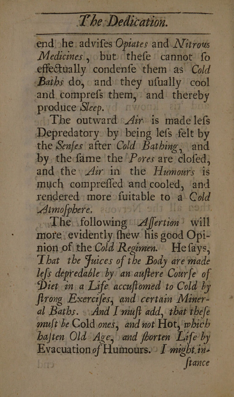 end) »he: advifes Opzates and Nitrous Medicines, but thefe cannot fo effe&tually condenfe them as Cold Baths do, and they ufually cool © and, comprefs them, and thereby prodiicenSerp.yd mwonn. @ ; ‘)The outward zr is made lefs Depredatory. by being lefs felt by the Senfes after Cold Bathing, and by thefame the ‘Pores are clofed; and the iAzr in the Humours is much comprefled and cooled, ‘and — rendered. more fuitable to. a: Cold Aimofpbere, soviov. s fent. he: following Affertion’ will more’ evidently fhew his good Opi- nion of the Cold Reowmen. . He fays, “That the Juices of the Body are made le[s depredable by: an:auftere Courfe of ‘Diet, na Life. accuftomed to Cold by firong Exerctfes; and\ certain Miner- al Baths. And I-muft add, that thefe — muft be Cold ones, and not Hot, which bajten Old Ave; and fhorten Life by Evacuation of Humours.” J megbt.in- ! > Bipamice: ae