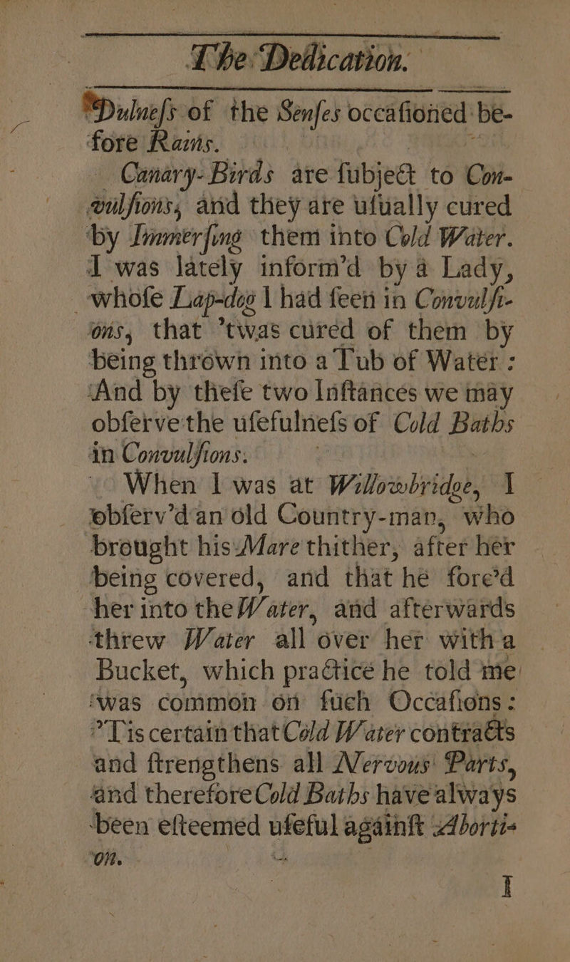 Dilnefy of the Senfet occafioned be- be- fore Razns. Canary- Birds are fubjeet to Con- eulfions, avd they are ulually cured ‘by Immerfing them into Cold Water. I was lately inform’d by a Lady, whofe Lap-deg | had feen in Conval f- ons, that twas cured of them by being thrown into a Tub of Water : ‘And by thefe two Inftances we may obferve the ufefulnefs of Cold Baths in Convulfions: : When | was at Willovsbrridee, J ebferv’dan old Country-man, who brought hisMare thither, after her being covered, and that he fore’d her into the Water, and afterwards Bucket, which practice he told me ‘was common on fuch Occafions : Tis certain that Cald Water conteaets and ftrengthens all Nervous’ Parts, and therefore Cold Baths have always been efteemed Pyar againft Aborti- ‘On. I