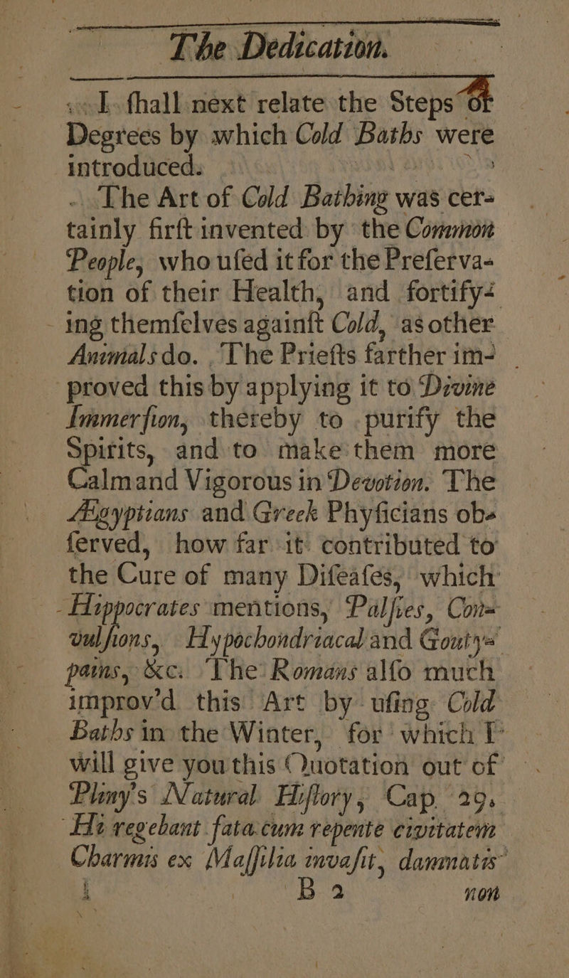 ~ “Tle Dedicain «&gt; L fhall next relate the Steps of Degrees by which Cold Baths were Inthedtceds Tow) ihi) WIR AIG. Os . The Art of Cold Bathing was cer- tainly firftinvented by the Connon People, who ufed it for the Preferva- tion of their Health, and fortify Animals do. , The Priefts farther im- _ proved this by applying it to Diwne Immerfion, thereby to . purify the Spitits, and to make'them more Calmand Vigorous in Dewotion. The Agyptians and. Greek Phyficians obs ferved, how far it: contributed to the Cure of many Difeafes, which vulfions, Id ypochondriacal and Gouty= pams, &amp;e: “The: Romans alfo much improv'd this Art by- ufing Cold Baths in the Winter, for’ which P Pliny’s Natural Hiflory, Cap. 29. Charmis ex Maffilia mvafit, danmata” eae , 4 . von