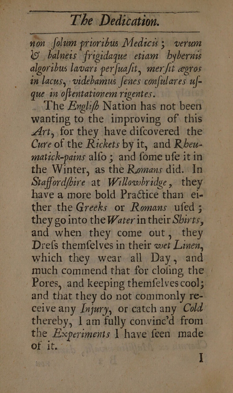 1on folum priovibus Medici 5 verum (9 balners frigidaque etiam bybernis algoribus lavarz perfuafit, mer fit egros in lacus, videbamus fenes confulares uf- que in oftentationem ragentes. | _ The Anglifh Nation has not been wanting to the improving of this Art, for they have difcovered the Cure of the Rickets by it, and Rheu- matick-pams alfo ; and fome ufe it in the Winter, as the Romans did. In Staffordfhire at Willowbridee, they have a more bold Practice than ei- ther the Greeks or Romans ufed ; they gointo the Water in their Shirts, -and when they come out, they Drefs themfelves in their wet Linen, which they wear all Day, and much commend that for cloling the | Pores, and keeping themfelves cool; and that they do not commonly re- ceive any Injury, or catch any Cold thereby, | am fully convine’d from. the Experiments 1 have feen made bis Teac’ : ee Ba | ee , ;
