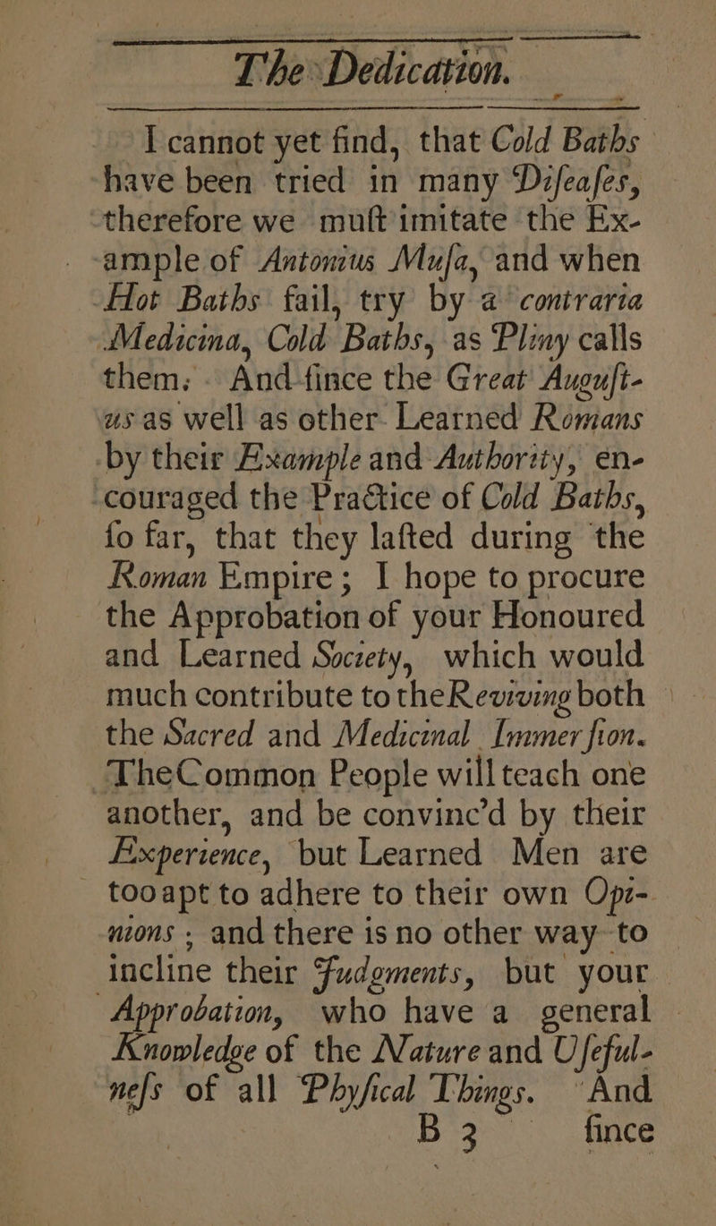 I cannot yet find, that Cold Baths have been tried in many Dz/ea/es, therefore we muft imitate the Ex- _-ample of Antonius Mufa, and when Hot Baths fail, try by a contraria Medicina, Cold Baths, as ‘Pliny calls them. . And-fince the Great Augu/t- us as well as other. Learned Romans by their Example and Authority, en- -couraged the Pra€tice of Cold Baths, fo far, that they lafted during the Koman Empire; I hope to procure _ the Approbation of your Honoured and Learned Society, which would much contribute totheRewwvimg both © the Sacred and Medicinal [mmer fon. TheCommon People will teach one another, and be convine’d by their Experience, but Learned Men are _ tooapt to adhere to their own Opz-. uions ; and there is no other way- to incline their Fudgments, but your -Approbation, who have a_ general — Knowledge of the Nature and Ufeful- nefs of all Phyfical Things. And a B3 fince