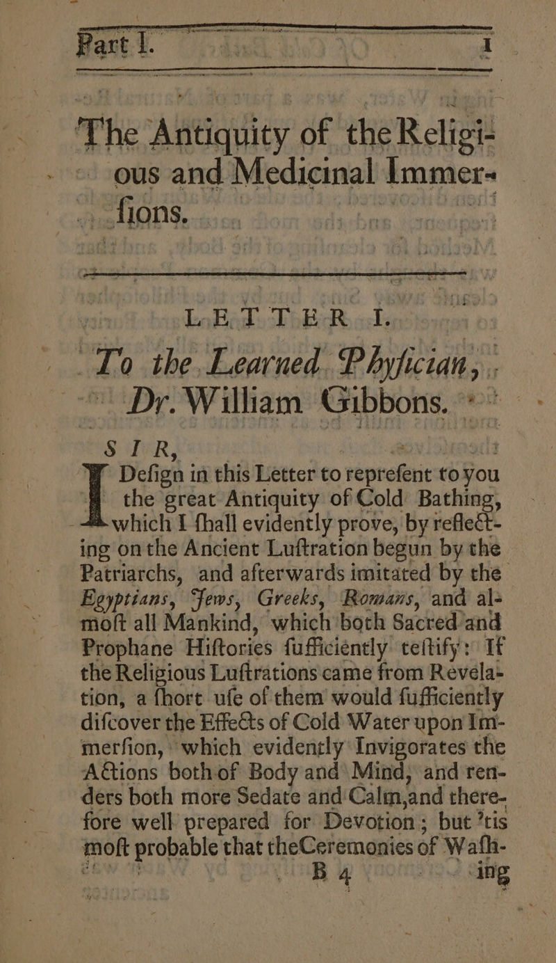 ' oe ieee ee *f Acarninas seamyatetinns da fart i e L - ~ - oe oo The Aerie of the Religi- ous and Medicinal Immer- » fions. | LETTER I. ‘To the. Learned. Phyfician, | Dr. William Gibbons. * “S IR, ” Defign i in this Letter to repnekeics to you the great Antiquity of Cold Bathing, which I fhall evidently prove, by reflect- ing onthe Ancient Luftration begun by the Patriarchs, and afterwards imitated by the — Egyptians, Jews, Greeks, Romans, and al- moft all Mankind, which both Sacred and Prophane Hiftories fufficiently teltify: Tf the Religious Luftrations came from Revela- tion, a fhort ufe of them would fufficiently difcover the Effedts of Cold Water upon Im- merfion, which evidently Invigorates the Actions bothof Body and Mind, and ren-— ders both more Sedate and: Calm,and there- fore well prepared for Devotion; but ’tis foft propable ae theCeremonies of Wath- Ba 0. ang