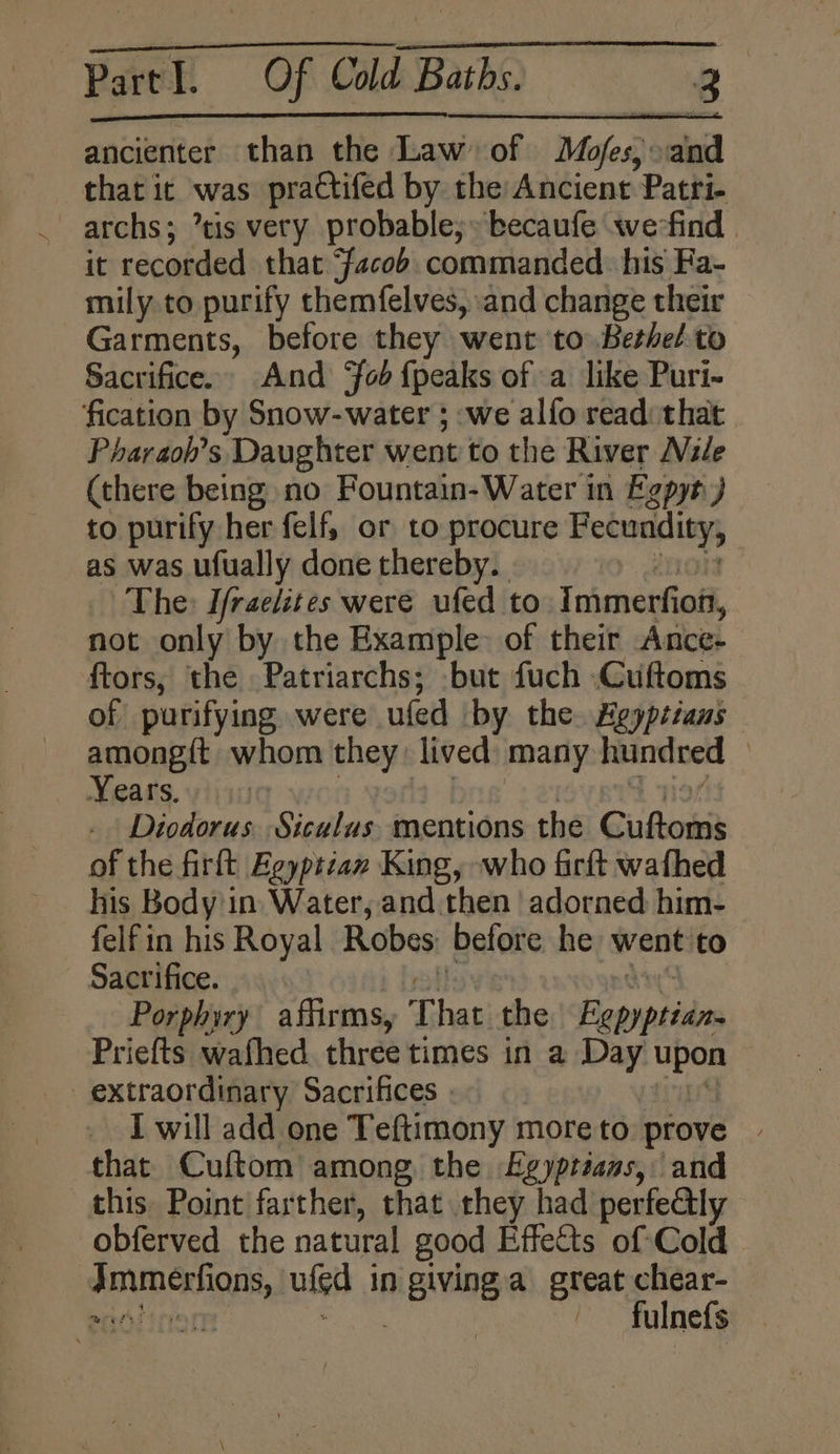 ancienter than the Law’ of Moles, and that ic was practifed by. the Ancient Patri- archs; tis very probable;» becaufe werfind | it recorded that “Facob. commanded. his Fa- mily to purify themfelves, and change their Garments, before they went to Bethel to Sacrifice. And ‘fob {peaks of a like Puri- fication by Snow-water ; we alfo read: that Pharaoh’s Daughter went to the River Wile (there being no Fountain-Water in Egpyt) to purify her felf, or to procure pigs as was ufually done thereby. | The: Ifraelites were ufed to Immerfi joft, not only by the Example: of their Ance- ftors, the Patriarchs; but fuch -Cuftoms of purifying were ufed by the. Heypitans among{t whom they: lived many hundred | Years. Diodorus. Siculus mentions the rade te of the firft Eeyptzax King, who firft wafhed his Body in Water, and. then adorned him- felf in his Royal Robes before he went to Sacrifice. Porphiry affirms, 3) fai the Lapyptidns Priefts wathed three times in a Day upon extraordinary Sacrifices | I will add one Teftimony moreto prove that Cuftom among the Egyptians, and this. Point farther, that they had perfe@ly obferved the natural good Effects of Cold PLD ERAN, ulgd in pigiving a great chear- pend oir - fulnefs