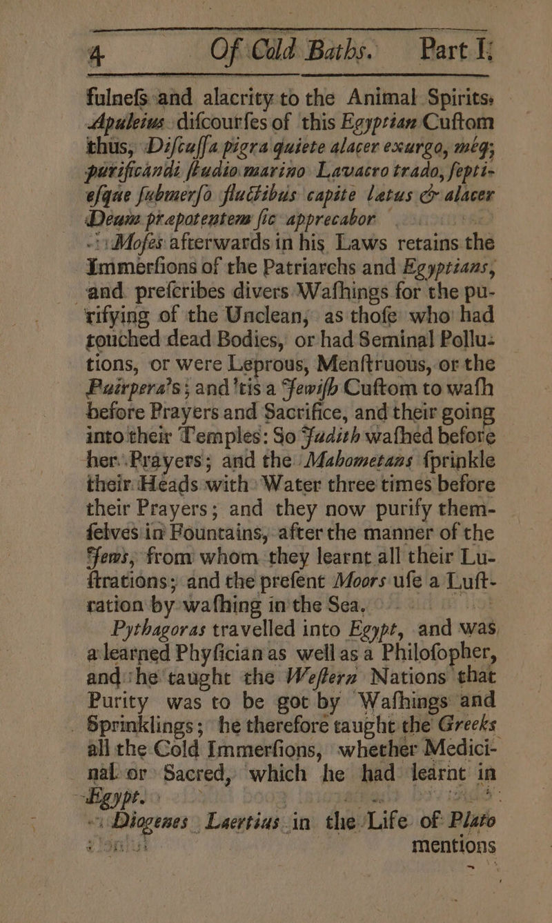 fulnefS and alacrity:to the Animal Spirits: — Apuleius. difcour{es of this Egyptian Cuftom thus, Difcaffa pigra quiete alacer exurgo, meg; purificands ftudio marino Lavacro trado, fepti- efque fubmerfo fluctibus capite latus &amp; alacer ‘Deum prapotentem fic apprecabor 9) - Mofes afterwards in his Laws retains the -Immerfions of the Patriarchs and Egyptians, and. prefcribes divers Wafhings for the pu- rifying of the Unclean; as thofe who: had touched dead Bodies, or had Seminal Pollu: tions, or were Leprous, Men({truous, or the Puirpera’s; and'tis a Fewifb Cuftom to wath before Prayers and Sacrifice, and their going into their Temples: So Fadith wafhed before her.Prayers; and the Mahbometaas fprinkle their: Heads with: Water three times before their Prayers; and they now purify them- feives in Fountains, after the manner of the ews, from whom they learnt all their Lu- trations; and the prefent Moors ufe a Luft- ration by wafhing inthe Sea. » ey Pythagoras travelled into Egypt, and was _a@learned Phyfician as wellas a Philofopher, andthe taught the Weflern Nations that Purity was to be got by Wafhings and _ Sprinklings; he therefore caught the Greeks all the Cold Immerfions, whether Medici- nal. or Sacred, which he had learnt in i Diogenes Laertias in the ‘Life. of Plato dYoniut : mentions -~
