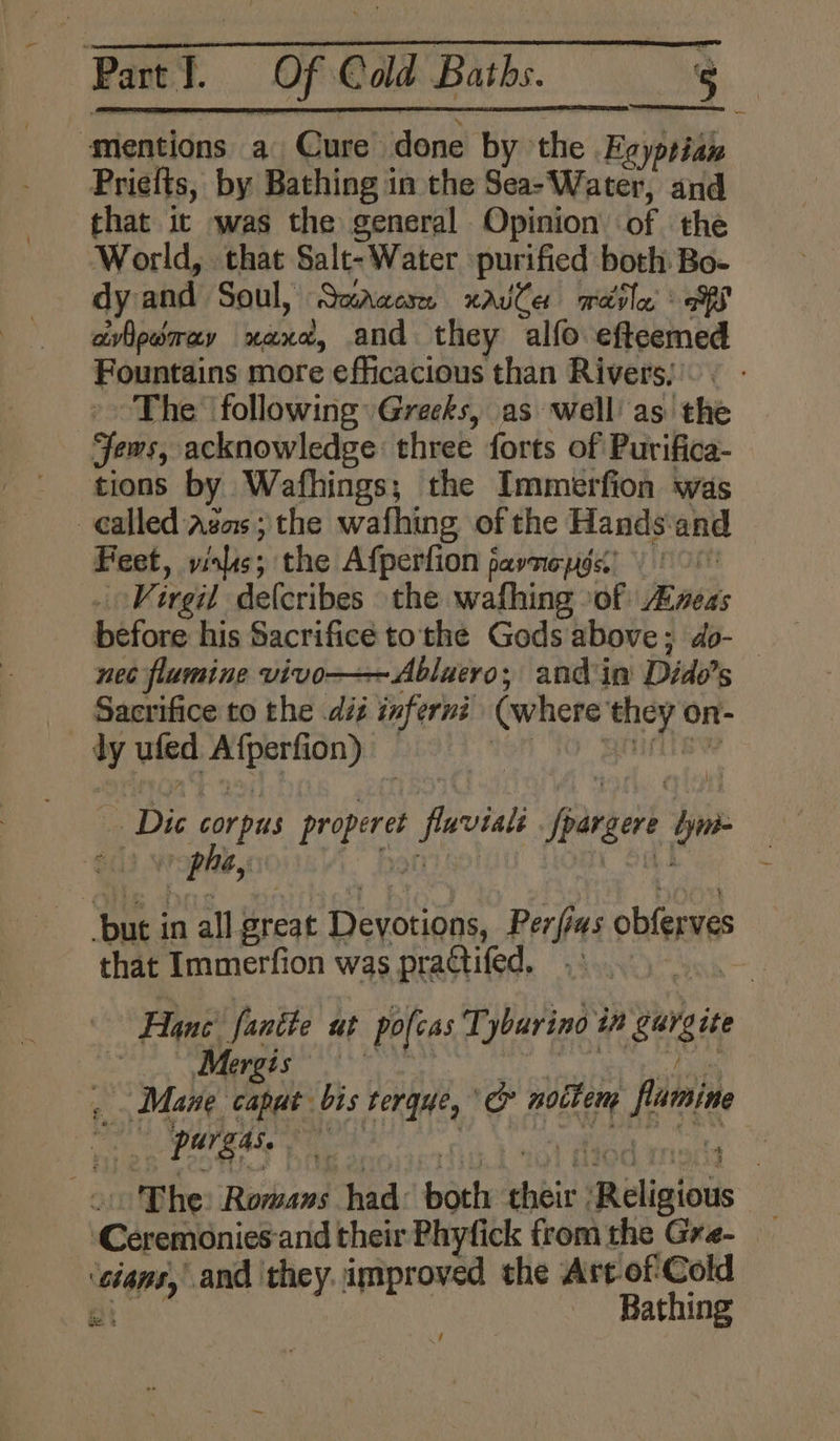 mentions a Cure done by the Eeyptian Priefts, by Bathing in the Sea- Water, and that it was the general Opinion of the ‘World, that Salt- Water purified both Bo- dy and Soul, Saracen xavle merle at avlpwmay aid: and they alfo efteemed Fountains more efficacious than Rivers, The following Greeks, as well’ as the jews, acknowledge three forts of Purifica- tions by Wafhings; the Immerfion was called Agas ; the wafhing of the Hands: and Feet, vinls 5 the Afperfion 5 pavTIe pgs. pie Virgil delcribes the wafhing >of: ness before his Sacrifice tothe Gods above; do- nec flumine vivo-——Abluero,; and in Dido’ iS Sacrifice to the dis inferni (where vii ti on- ¥ ufed ena | phe, ‘but i in all breat Devoudns, Perf 145 obferves that Immerfion was practifed. | : Hane fantte ut pofeas Tybarino i Bungie Mergis Mane caput. bis tergue, ie notkem finn _ pargas. im, : The Romans had: och shai: Religious ‘Céreiminies and their Phyfick from the Gre- ee and they. A eaiaiss the Arc ofCold ie Bathing