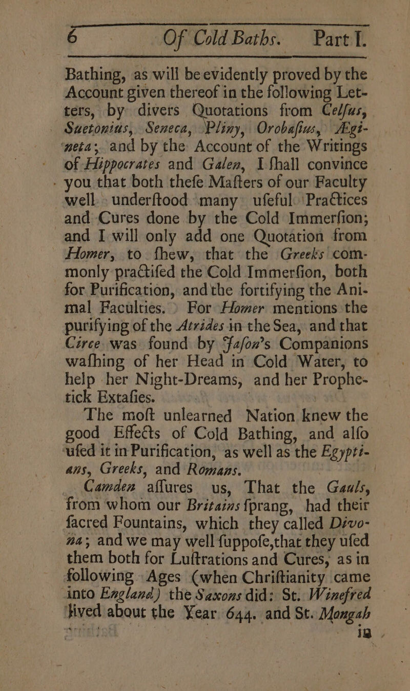 Bathing, as will be evidently proved by the Account given thereof in the following Let- ters, by divers Quotations from Ced/as, — Suetonius, Seneca, Pliny, Orobafius, ALgi- eta; and by the Account of the Writings - of Hippocrates and Galen, I Shall convince - you that both thefe Mafters of our Faculty well. underftood many ufeful: 'Pra€tices and Cures done by the Cold Immerfion; and I will only add one Quotation from Homer, to. fhew, that the Greeks com- _ monly practifed the Cold Immerfion, both for Purification, andthe fortifying the Ani- mal Faculties. » For Homer mentions the purifying of the Atrédes in the Sea, and that Circe. was found by fafon’s Companions wafhing of her Head in Cold Water, to — help her Night-Dreams, and her Prophe- tick Extatfies. St: The moft unlearned Nation knew the good Effects of Cold Bathing, and alfo ‘ufed it in Purification, as well as the Egypti- ans, Greeks, and Romaas. | | Camden aflures us, That the Gauls, from whom our Britaias {prang, had their facred Fountains, which they called Divo- #a; and we may well fuppofe,that they ufed them both for Luftrations and Cures, as in following Ages (when Chriftianity came into England) the Saxons did: St. Winefred — }ived about the Year 644. and St. Mangah riiett : | ia,
