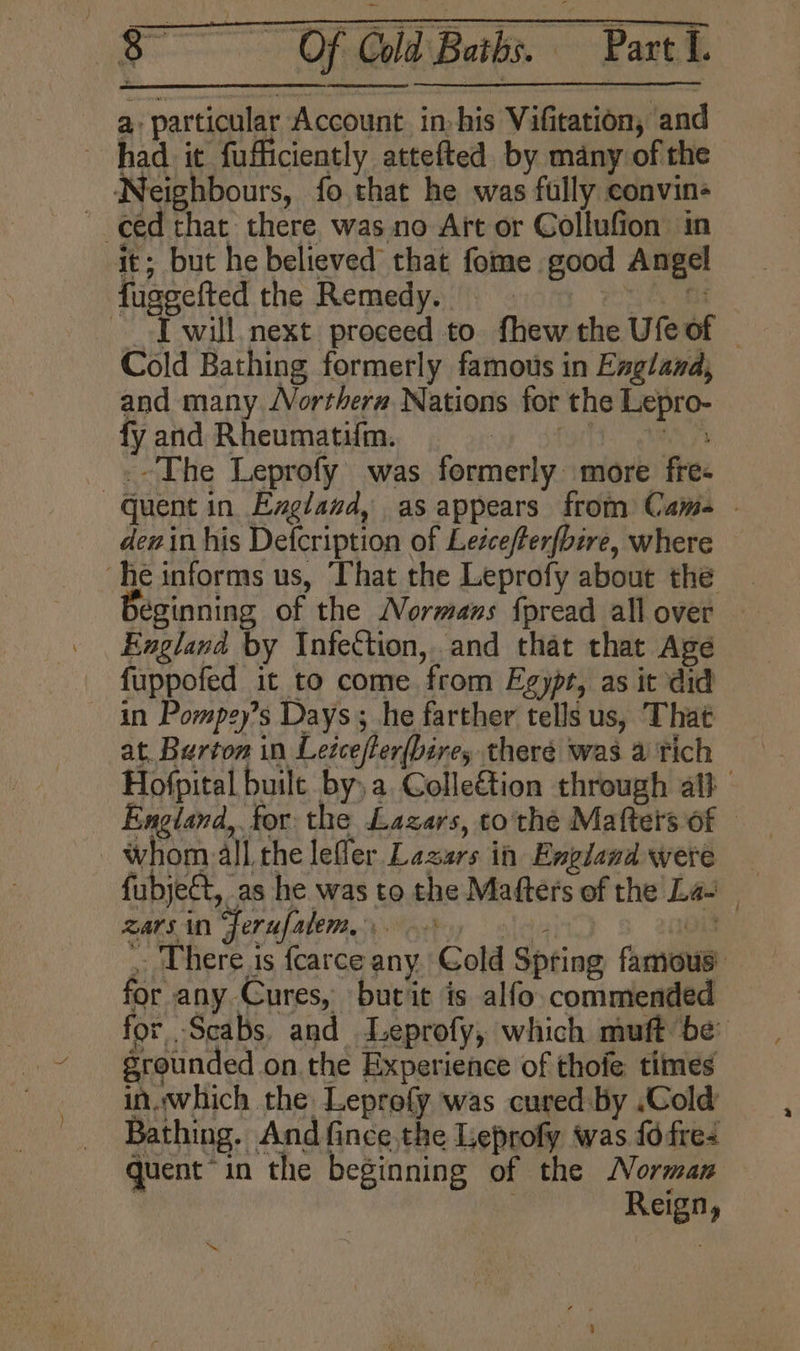 a particular Account in: his Vifitation, and had it fufficiently attefted by many of the Neighbours, fo that he was fully convin- eed that there wasno Aft or Collufion in a it; but he believed that fome good Angel fuggefted the Remedy. eet st JT will next proceed to fhew the Ufe of _ Cold Bathing formerly famous in England, and many JVorthera Nations for the Lepro- fy and Rheumatifm. STOTT genes .-The Leprofy’ was formerly more fre- — Guent in Exgland, as appears from Came - dewin his Defcription of Leéceferfbire, where ‘he informs us, That the Leprofy about the yeginning of the Normans fpread allover | England by Infection, and that that Age fuppofed it to come from Egypr, as it did in Pompey’s Days; he farther tells us, That at. Burton in Letcefler{bire, theré was a Tich Hofpital built bya Colleétion through al} England, for the Lazars, to the Matters of whom: all che lefler Lazars in England were fubject, as he was to the Mafters of the Las Bars in FerufareMme yk oo on , Uhere is fcarce any Cold Spring famous: for any Cures, burit is alfo commended for -Scabs. and LLeprofy, which muft be grounded on. the Experience of thofe times in..which the Leprofy was cured-by .Cold Bathing. And fince.the Leprofy was {0 fre: quent “in the beginning of the Norman : Reign, od