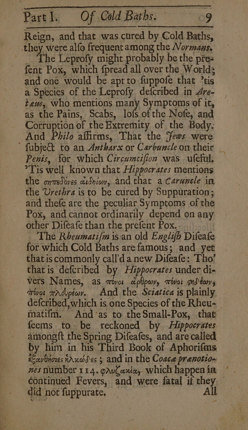 Reign, and that was cured by Cold Baths, they were alfo frequent among the Normans, _ The Leprofy might probably be the pre= fent Pox, which fpread all over the Worlds and one would be apt to fuppofe that ’tis a Species of the Leprofy defcribed in Are- teus, who mentions many Symptoms of it, as the Pains, Scabs, lofs of the Nofe, and Corruption of the Extremity of the Body. And Philo affirms, That the ‘fews were ' fubje@ to an Antharx or Carbuncle on their _ Penis, for which Cércemeifion was ufeful. Tis well known that Hippocrates mentions the onwedvves aidbiwy,.and that a Carenele in the Urethra is to be cured by Suppuration; and thefe are the peculiar Symptoms of the Pox, and cannot ordinarily depend on any other Diféafe than the prefent Pox... _ The Rheamatifm is:an old Exnglifh Difeafe for which Cold Baths are famous; and yet thatis commonly call’da new Difeafe: Tho’ that is defcribed by Héppocrates under di- vers Names, as croyor aplowy, srivai ond \eovy rivor wardupéov. And the Sciatica is plainly. defcribed, which is. one Species of the Rheu- matiim. And‘as to the Small-Pox, that feems tobe reckoned by Aippocrates amongft the Spring Difeafes, and arecalled by him in his. Third Book of Aphorifms sEavinnes naxoddes 5 and in the Coace prenotion wes number 114. pAvCawe, which happen in continued Fevers, and were fatal if they, © did not fuppurate, All: 7 ad