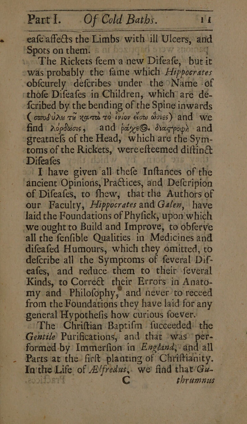eafe affedts the Limbs with: ill Ulcers, anid Spots onthem. ©) ° The Rickets feem a neue Diente: but i it was probably the fame which Hippocrates -obfcurely defcribes under the Name - of thofe Difeafes in Children, which’ are de- {cribed by the bending of the Spine inwards Comdiag 18 tas 10 ivioy Gow exes) and we find | Aopduiars , and payve@. Daegpowh - and sreatnefs of the Head, which are the Sym- toms of the Rickets, were efteemed diftinet Difeafes | | T have given ‘all thefe Tnftances of the ‘ancient Opinions, Practices, and Deftripion of Difeafes, to fhew, that the Authors of our Faculty, Hippocrates and Galen, have laid the Foundations of Phylick, upon which ‘we ought to Build and Improve, to obferve all the fenfible Qualities in Medicines and difeafed Humours, which they omitted, to defcribe all the Symptoms of feveral Dif- eafes, and reduce. them to their -feveral Kinds, to Corre&amp;t their Errors in Anato- my and Philofophy,” and néver to receed from the Foundations they have laid for any general Hypothefis how curious foever. The Chriftian Baptifm - fucceeded’ the Gentile’ Purifications, and that ‘was’ per- formed-by Immerfiom in England; and all Parts at the. firt planting of Chriftianity. ie a oe of seakfssico we’ fiad that’Gz- C 3 thramnus