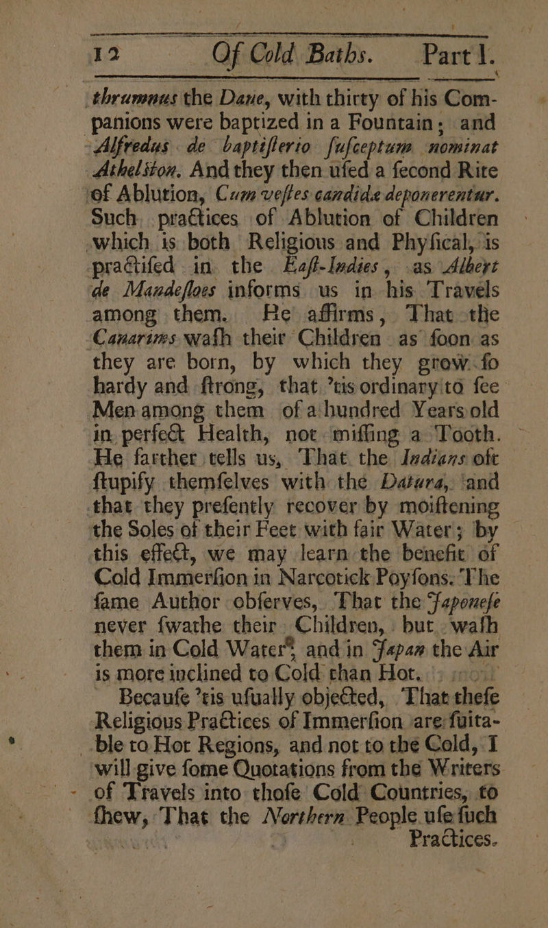 _thramaus the Dane, with thirty of his Com- ‘panions were baptized in a Fountain; and ~ Alfredus de baptifterio fufceptum nominat Atheliton, And they then ufed a fecond Rite of Ablution, Cum veftes candide deponerentur. Such, pra€tices of Ablution of Children which is both Religions and Phyfical, is pracifed in the Eaft-Indies, as Albext de Mandefloes informs us in his. Travels among them. He affirms, That the Cauarims wath their Children. as foon as they are born, by which they grew. fo Menamong them of ahundred Yearsold He farther tells us, That. the Isdians ott ftupify themfelves with the Datura, ‘and that they prefently recover by moiftening the Soles of their Feet with fair Water; by this effect, we may learn the benefit of Cold Immerfion in Narcotick Poyfons. The fame Author obferves, That the Saponefe never {wathe their Children, but. wafh them in Cold Water and in fapan the Air is more inclined to Cold than Hot. &gt; 2 Becaufe ’sis ufually objected, That thefe Religious Pra€tices of Immerfion are fuita- _-ble to Hot Regions, and not to the Cold, I ‘will give fome Quotations from the Writers - Of Travels into thofe Cold Countries, to fhew, That the Northern People. ufefuch shew 2 | Practices. +
