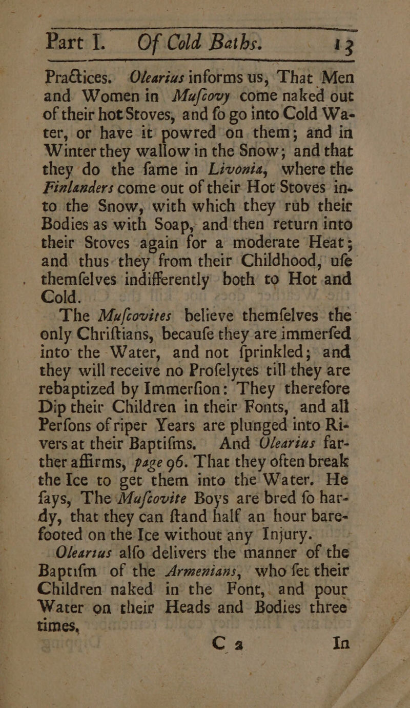 Practices. Ovearius informs us, That Men and Womenin Mafcovy come naked out _ of their hot Stoves, and fo go into Cold Wa- ter, or have it powred on them; and in Winter they wallow in the Snow; and that they do the fame in Livonia, where the Finlanders come out of their Hot Stoves in- to the Snow, with which they rub theie Bodies as with Soap, and then return into their Stoves again for a moderate Heat; and thus they from their Childhood, ufe Eat indifferently both to Hot and Dold.) 3 The Mufcovites believe themfelves the only Chriftians, becaufe they are immerfed into the Water, and not {prinkled; and they will receive no Profelytes till they are rebaptized by Immerfion: They therefore Dip their Children in their Fonts, and all. Perfons of riper Years are plunged into Ri- vers at their Baptifms. And Odearias far- - ther affirms, page 96. That they often break the Ice to get them into the Water. He fays, The Mafcovite Boys are bred fo har- dy, that they can ftand half an hour bare- footed on the Ice without any Injury. =~ Oleartas alfo delivers the manner of the Baptifm of the Armenians, who fet their _ Children naked in the Font,. and pour Water on their Heads and Bodies three times, ¥ | Ca Inky