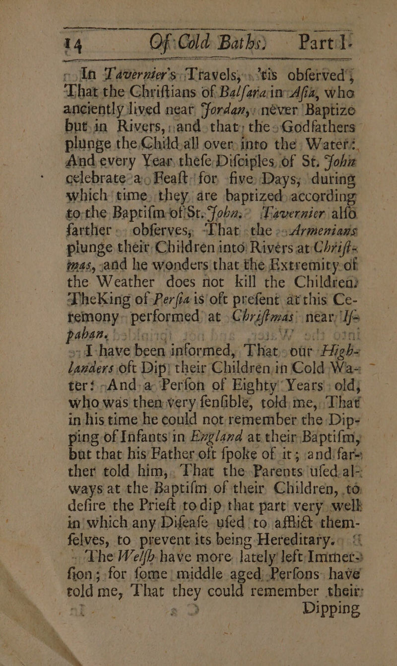 ee tn sae c Un Lavernier’s: Travels, tis obferved’s That the Chriftians of Balfarain Afiz, who anciently lived near, fordan,; néver Baptize but.in Rivers, and that; thes Godfathers - plunge the Child.all over into the Wateré, And every Year. thefe Difciples of St, Johiz celebrate’a, Realt for. five Days; during which time. they, are baptized according £0; the Baptifm-of'St. Soba rah ‘Laver nier allo farther -. obferves; “Phat - the &gt;sArmenians plunge their, Children into: Rivers ar Chrifts mas, and he wonders that the Extremiry-of the Weather does not kill the Children? J heKing of Perfiais oft prefent arthis Ce- temony~ performed) at .Chréffmas near; If&gt; aban. fsa ‘ ¥e yy i? ae c &gt;: Ihave been informed, That. our Highs landers oft Dip) their Children,in Cold Wa- ter! -And,a ‘Perfon of Eighty Years’: old; who was then very feniible, told: me, That in his time he could not remember the Dip- — ping of Infants'in Evg/and at their Baptifm, bat that his Father oft fpoke of it; andifar= ther told him,. That the Parents ufed.al-. ways at the Baptifm of their Children, ,to: defire the Prieft to dip, that part’ very .welk in which any Difeafe ufed to affi@ them- felves, to prevent its being Hereditary.) - The Welfb have more. lately’ left Immet&gt; fion; for fome| middle aged .Perfons: have told me, That they could remember their: nF a Dipping ~ .