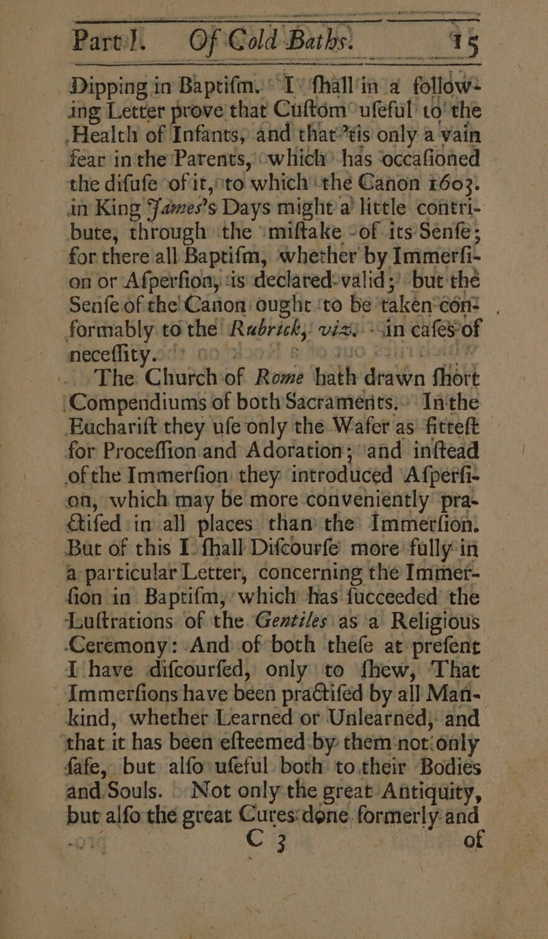 Dipping in Baptifm.' Tv fhall'ia a follow- ing Letter prove that Cuftém°ufeful to’ the Health of Infants, and that tis only a vain fear in the Parents, “which” has ‘occafioned the difufe “of it, to which ‘the Canon 1603. in King Jawes’s Days might’a’ little contri- bute, through the ‘miftake -of its ‘Senfe; for there all Baptifm, whether by Immerfi- on or ‘Afperfion, ‘1s: declared-valid 5’ but the Senfe of the Canon ought ‘to be taken‘con: formably to the Rabrick, viz -sin cafeSof neceflity. it (ao Ms sot dary tent de sont bi Pi The Churchof Rome hath drawn fhort ‘Compendiums of both Sacraments. Inthe Eacharift they ufe only the Wafer as fitteft for Proceffion. and Adoration; ‘and inftead ofthe Immerfion: they: introduced ‘A fperfi- on, which may be more conveniently’ pra- Gtifed in all places: than the’ Immerfion. But of this I) fhall Difcourfe more fully*in -a-particular Letter, concerning the Immet- fion in Baptifm,’ which has fucceeded’ the Lultrations of the. Gevtiles as a Religious Ceremony: And of both thefe at prefene LT have difcourfed, only to fhew, That -Immerfions have been practifed by all Man- kind, whether Learned or Unlearned;: and ‘that it has been efteemed:by: them‘notionly fafe, but alfo ufeful both to their Bodies and. Souls. Not only the great Antiquity, but alfo the great vary done, formerly: “ “OY 3 | iQ