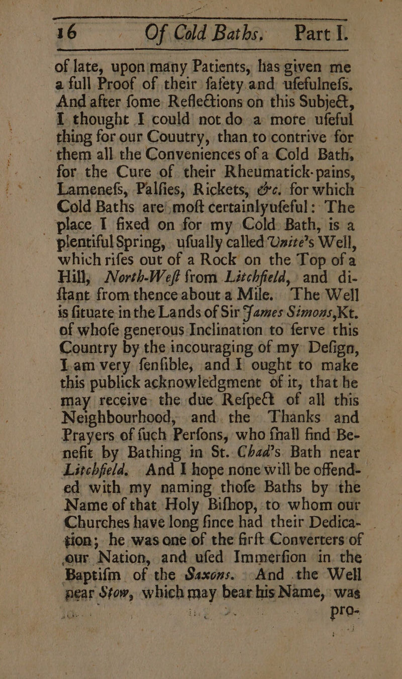 of late, upon many Patients, has given me a full Proof of their fafety.and ufefulnefs. And after fome. Reflections on this Subjeét, - ZL thought I could notdo a more ufeful thing for our Couutry, than.to contrive for ‘them all. che Conveniences of a Cold Bath, _ for the Cure of their Rheumatick- pains, Cold Baths are!,moft certainlyufeful: The _ place I fixed on for my Cold: Bath, is a plentiful Spring, ufually called Usite’s Well, — which rifes out of a Rock on the Top of a Hill, North-Weft from Litchfield, and di- ftant from thence about. a Mile. The Well ~ is fituate inthe Lands of Sir James Simons Kt. of whofe generous Inclination to ferve this Country by the incouraging of my Defign, T.am very fenfible; and I ought to make this publick acknowledgment of it, that he _ may receive: the due Refpect of all this Neighbourhood, and. the Thanks and - Prayers of fuch Perfons, who fhall find Be- nefic by Bathing in St..Chaad’s Bath near — Litchfield. And I hope none'will be offend- ed with my naming thofe Baths by the. Name of that Holy Bifhop, to whom our Churches have long fince had their Dedica- _ tion; he was ane of the firft Converters of our Nation, and ufed Immerfion in. the Baptifm of the Saxons. And the Well near Stow, which may bear his Name, wag ie Es a