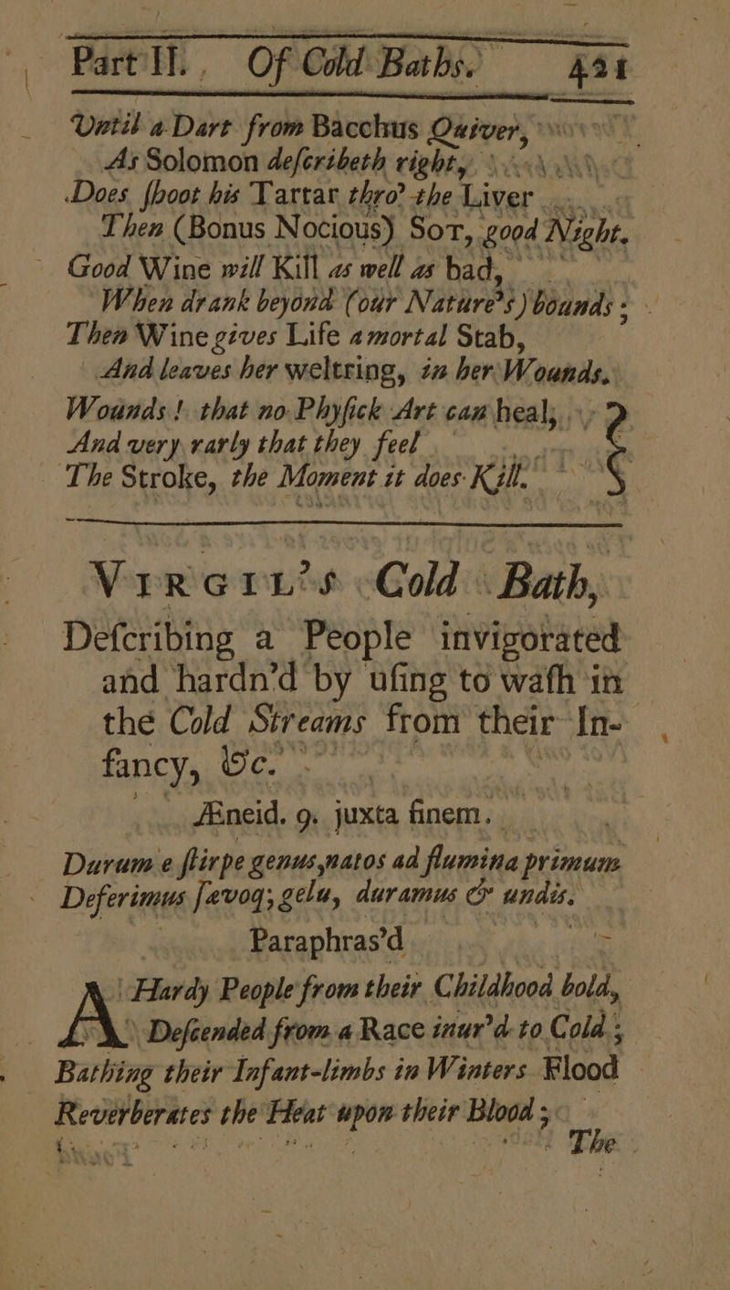 | Part Eh ' Of Cold Baths. ot | Until a Dare from Bacchus Quiver, 0 As Solomon deferibeth righty \..\ An 4 Does {hoot his Tartar thro? the Aaver un. Then (Bonus Nocious) Sor, 00d Night. ~ Good Wine will Kill as well as bad, When drank beyond (our PD 5) bounds : Thea Wine gives Life 2mortal Stab, And leaves her weltring, in her: We ounds, Wounds! that no Phyfick Art cam heal, ne And very rarly that they feel . The Stroke, che Moment tt does: Kilt” ~ VIRGI Ls Cold Bath, Defcribing a People invigorated and hardn’d by ufing to wafh in | the Cold Streams from their In- fancy, Oc. ig | Aneid. g. juxta finem. Durum e fiirpe genus,natos ad flumina primum . Deferimus fevog; gelu, duramus & eked Paraphras d Hardy People from their C hildhood bold, | — hOX Defeended from a Race inur'd to Cold. . Bathing their Infant-limbs in Wi inters Flood Reverberates the Heat upon their Blood 5 — ie